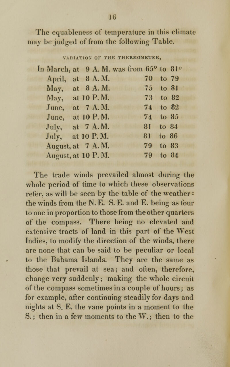 The equableness of temperature in this climate may be judged of from the following Table. VARIATION OF THE THERMOMETER, In March, at 9 A. M. was from 65° to 81 ° April, at 8 A. M. 70 to 79 May, at 8 A.M. 75 to 8] May, at 10 P.M. 73 to 82 June, at 7 A. M. 74 to 82 June, at 10 P.M. 74 to 85 July, at 7 A.M. 81 to 84 July, at 10 P.M. 81 to 86 August, at 7 A. M. 79 to 83 August, at 10 P. M. 79 to 84 The trade winds prevailed almost during the whole period of time to which these observations refer, as will be seen by the table of the weather: the winds from the N. E. S. E. and E. being as four to one in proportion to those from the other quarters of the compass. There being no elevated and extensive tracts of land in this part of the West Indies, to modify the direction of the winds, there are none that can be said to be peculiar or local to the Bahama Islands. They are the same as those that prevail at sea; and often, therefore, change very suddenly; making the whole circuit of the compass sometimes in a couple of hours; as for example, after continuing steadily for days and nights at S. E. the vane points in a moment to the S.; then in a few moments to the W.; then to the