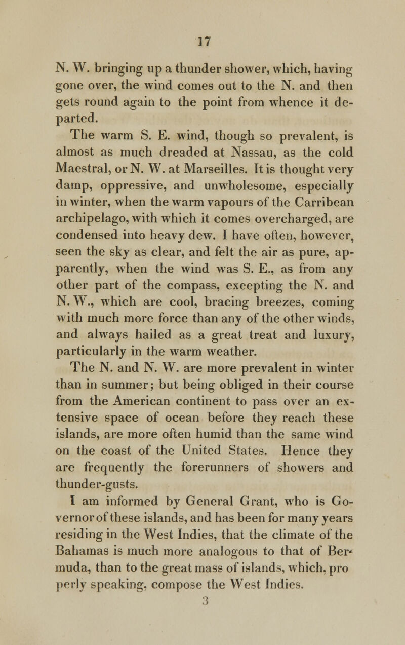 N. W. bringing up a thunder shower, which, having gone over, the wind comes out to the N. and then gets round again to the point from whence it de- parted. The warm S. E. wind, though so prevalent, is almost as much dreaded at Nassau, as the cold Maestral, orN. W. at Marseilles. It is thought very damp, oppressive, and unwholesome, especially in winter, when the warm vapours of the Carribean archipelago, with which it comes overcharged, are condensed into heavy dew. I have often, however, seen the sky as clear, and felt the air as pure, ap- parently, when the wind was S. E., as from any other part of the compass, excepting the N. and N. W., which are cool, bracing breezes, coming with much more force than any of the other winds, and always hailed as a great treat and luxury, particularly in the warm weather. The N. and N. W. are more prevalent in winter than in summer; but being obliged in their course from the American continent to pass over an ex- tensive space of ocean before they reach these islands, are more often humid than the same wind on the coast of the United States. Hence they are frequently the forerunners of showers and thunder-gusts. I am informed by General Grant, who is Go- vernor of these islands, and has been for many years residing in the West Indies, that the climate of the Bahamas is much more analogous to that of Ber* muda, than to the great mass of islands, which, pro perly speaking, compose the West Indies. 3