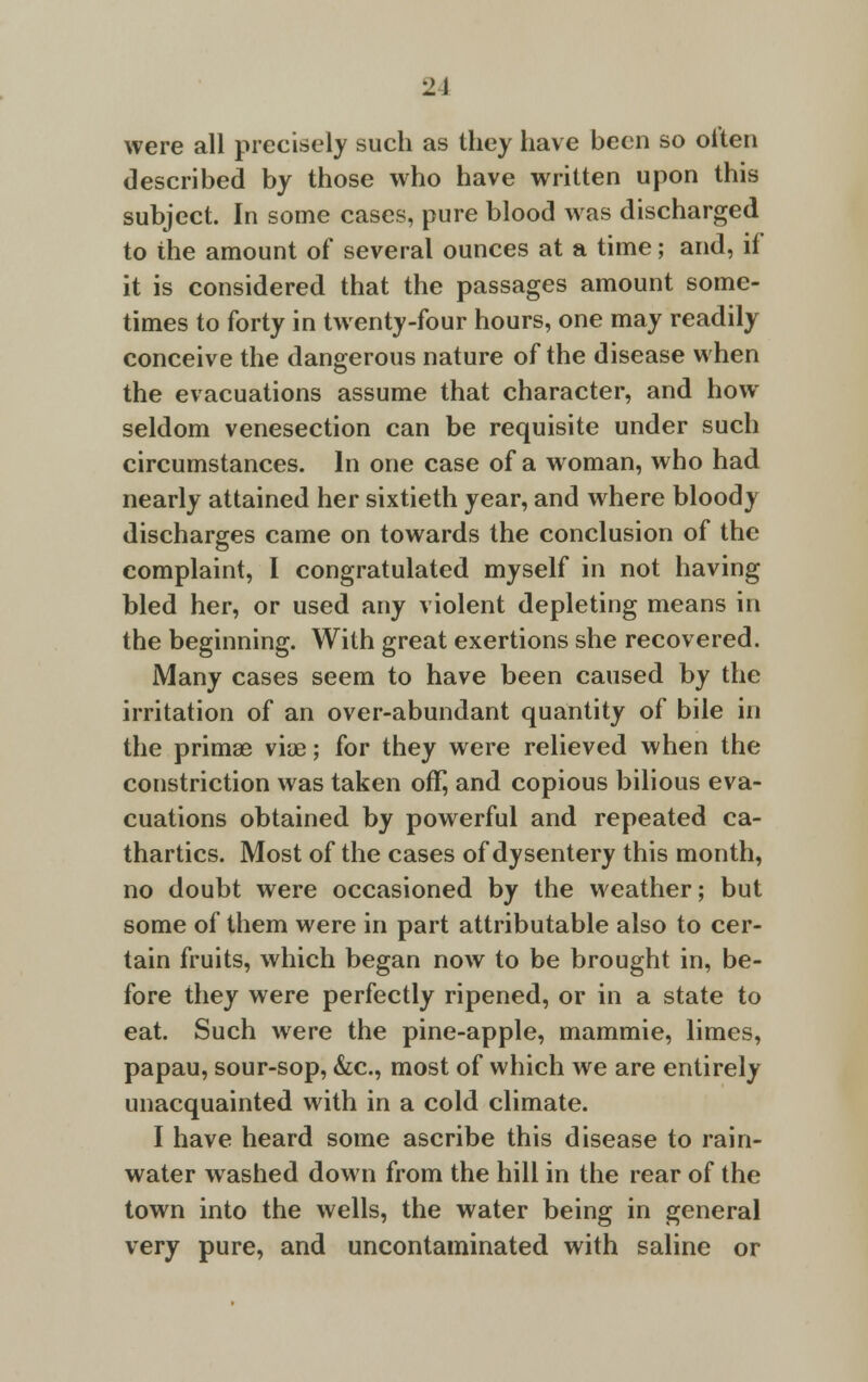 •2\ were all precisely such as they have been so oiten described by those who have written upon this subject. In some cases, pure blood was discharged to the amount of several ounces at a time; and, if it is considered that the passages amount some- times to forty in twenty-four hours, one may readily conceive the dangerous nature of the disease when the evacuations assume that character, and how seldom venesection can be requisite under such circumstances. In one case of a woman, who had nearly attained her sixtieth year, and where bloody discharges came on towards the conclusion of the complaint, I congratulated myself in not having bled her, or used any violent depleting means in the beginning. With great exertions she recovered. Many cases seem to have been caused by the irritation of an over-abundant quantity of bile in the prima? viae; for they were relieved when the constriction was taken off, and copious bilious eva- cuations obtained by powerful and repeated ca- thartics. Most of the cases of dysentery this month, no doubt were occasioned by the weather; but some of them were in part attributable also to cer- tain fruits, which began now to be brought in, be- fore they were perfectly ripened, or in a state to eat. Such were the pine-apple, mammie, limes, papau, sour-sop, &c, most of which we are entirely unacquainted with in a cold climate. I have heard some ascribe this disease to rain- water washed down from the hill in the rear of the town into the wells, the water being in general very pure, and uncontaminated with saline or