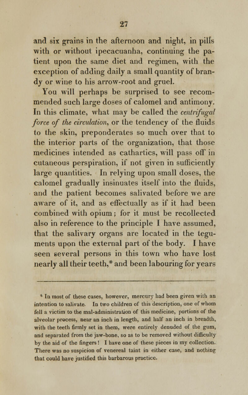 and six grains in the afternoon and night, in pills with or without ipecacuanha, continuing the pa- tient upon the same diet and regimen, with the exception of adding daily a small quantity of bran- dy or wine to his arrow-root and gruel. You will perhaps be surprised to see recom- mended such large doses of calomel and antimony. In this climate, what may be called the centrifugal force of the circulation, or the tendency of the fluids to the skin, preponderates so much over that to the interior parts of the organization, that those medicines intended as cathartics, will pass off in cutaneous perspiration, if not given in sufficiently large quantities. In relying upon small doses, the calomel gradually insinuates itself into the fluids, and the patient becomes salivated before we are aware of it, and as effectually as if it had been combined with opium; for it must be recollected also in reference to the principle I have assumed, that the salivary organs are located in the tegu- ments upon the external part of the body. I have seen several persons in this town who have lost nearly all their teeth,* and been labouring for years * la most of these cases, however, mercury had been given with an intention to salivate. In two children of this description, one of whom fell a victim to the mal-administration of this medicine, portions of the alveolar process, near an inch in length, and half an inch in breadth, with the teeth firmly set in them, were entirely denuded of the gum, and separated from the jaw-bone, so as to be removed without difficulty by the aid of the fingers! I have one of these pieces in my collection. There was no suspicion of venereal taint in either case, and nothing that could have justified this barbarous practice.