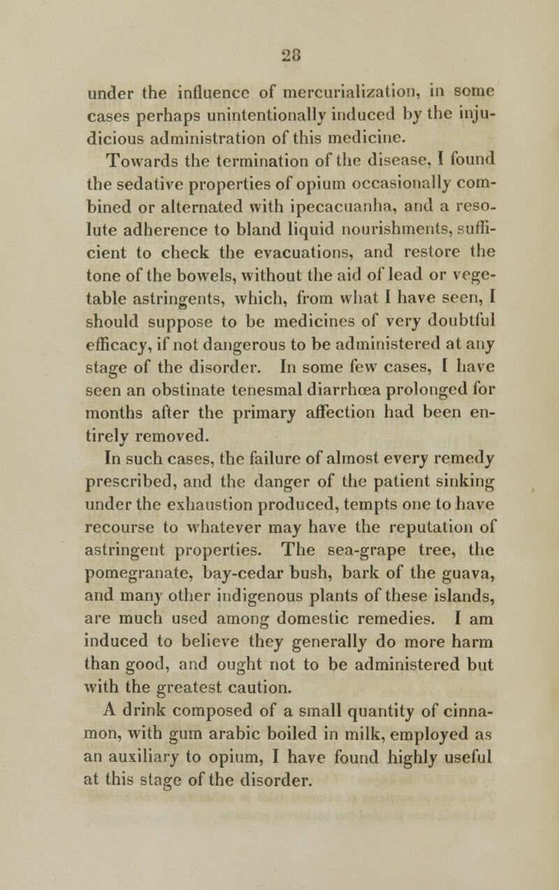 under the influence of mercurialization, in some cases perhaps unintentionally induced by the inju- dicious administration of this medicine. Towards the termination of the disease, I found the sedative properties of opium occasionally com- bined or alternated with ipecacuanha, and a reso- lute adherence to bland liquid nourishments, suffi- cient to check the evacuations, and restore the tone of the bowels, without the aid of lead or vege- table astringents, which, from what I have seen, I should suppose to be medicines of very doubtful efficacy, if not dangerous to be administered at any stage of the disorder. In some few cases, [ have seen an obstinate tenesmal diarrhoea prolonged for months after the primary affection had been en- tirely removed. In such cases, the failure of almost every remedy prescribed, and the danger of the patient sinking under the exhaustion produced, tempts one to have recourse to whatever may have the reputation of astringent properties. The sea-grape tree, the pomegranate, bay-cedar bush, bark of the guava, and many other indigenous plants of these islands, are much used among domestic remedies. I am induced to believe they generally do more harm than good, and ought not to be administered but with the greatest caution. A drink composed of a small quantity of cinna- mon, with gum arabic boiled in milk, employed as an auxiliary to opium, I have found highly useful at this stage of the disorder.