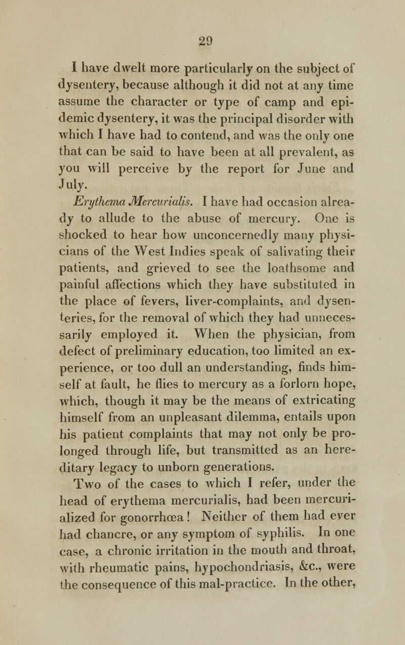 I have dwelt more particularly on the subject of dysentery, because although it did not at any time assume the character or type of camp and epi- demic dysentery, it was the principal disorder with which I have had to contend, and was the only one that can be said to have been at all prevalent, as you will perceive by the report for June and July. Erythema Mercurialis. I have had occasion alrea- dy to allude to the abuse of mercury. One is shocked to hear how unconcernedly many physi- cians of the West Indies speak of salivating their patients, and grieved to see the loathsome and painful affections which they have substituted in the place of fevers, liver-complaints, and dysen- teries, for the removal of which they had unneces- sarily employed it. When the physician, from defect of preliminary education, too limited an ex- perience, or too dull an understanding, finds him- self at fault, he flies to mercury as a forlorn hope, which, though it may be the means of extricating himself from an unpleasant dilemma, entails upon his patient complaints that may not only be pro- longed through life, but transmitted as an here- ditary legacy to unborn generations. Two of the cases to which I refer, under the head of erythema mercurialis, had been mercuri- alized for gonorrhoea ! Neither of them had ever had chancre, or any symptom of syphilis. In one case, a chronic irritation in the mouth and throat, with rheumatic pains, hypochondriasis, &c, were the consequence of this mal-practice. In the other,