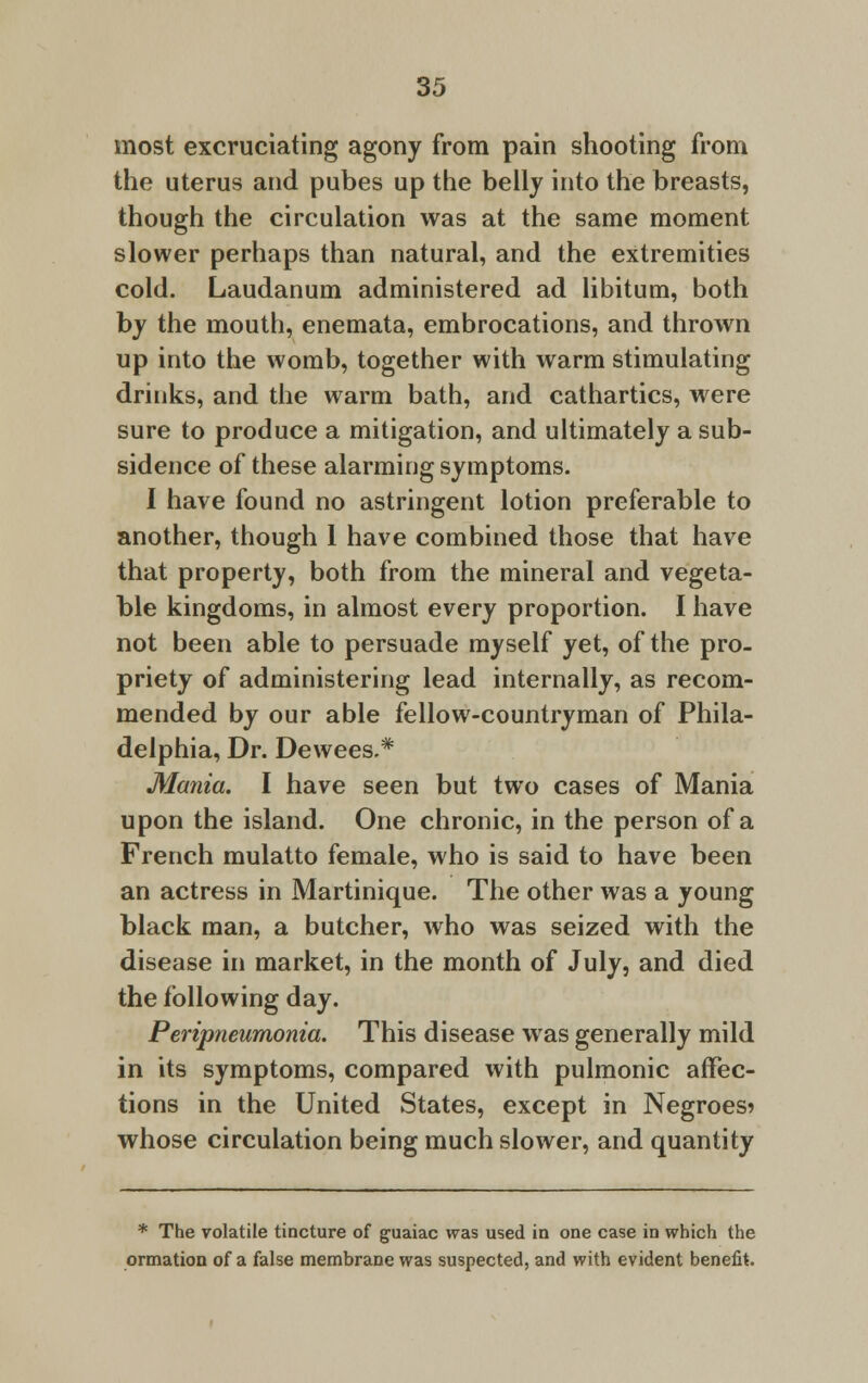 most excruciating agony from pain shooting from the uterus and pubes up the belly into the breasts, though the circulation was at the same moment slower perhaps than natural, and the extremities cold. Laudanum administered ad libitum, both by the mouth, enemata, embrocations, and thrown up into the womb, together with warm stimulating drinks, and the warm bath, and cathartics, were sure to produce a mitigation, and ultimately a sub- sidence of these alarming symptoms. I have found no astringent lotion preferable to another, though 1 have combined those that have that property, both from the mineral and vegeta- ble kingdoms, in almost every proportion. I have not been able to persuade myself yet, of the pro- priety of administering lead internally, as recom- mended by our able fellow-countryman of Phila- delphia, Dr. Dewees.* Mania. I have seen but two cases of Mania upon the island. One chronic, in the person of a French mulatto female, who is said to have been an actress in Martinique. The other was a young black man, a butcher, who was seized with the disease in market, in the month of July, and died the following day. Peripneumonia. This disease was generally mild in its symptoms, compared with pulmonic affec- tions in the United States, except in Negroes? whose circulation being much slower, and quantity * The volatile tincture of guaiac was used in one case in which the ormation of a false membrane was suspected, and with evident benefit.