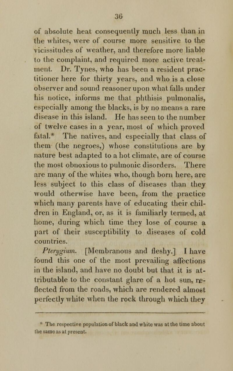 of absolute heat consequently much less than in the whites, were of course more sensitive to the vicissitudes of weather, and therefore more liable to the complaint, and required more active treat- ment. Dr. Tynes, who has been a resident prac- titioner here for thirty years, and who is a close observer and sound reasoner upon what falls under his notice, informs me that phthisis pulmonalis, especially among the blacks, is by no means a rare disease in this island. He has seen to the number of twelve cases in a year, most of which proved fatal.* The natives, and especially that class of them (the negroes,) whose constitutions are by nature best adapted to a hot climate, are of course the most obnoxious to pulmonic disorders. There are many of the whites who, though born here, are less subject to this class of diseases than they would otherwise have been, from the practice which many parents have of educating their chil- dren in England, or, as it is familiarly termed, at home, during which time they lose of course a part of their susceptibility to diseases of cold countries. Pterygium. [Membranous and fleshy.] I have found this one of the most prevailing affections in the island, and have no doubt but that it is at- tributable to the constant glare of a hot sun, re- flected from the roads, which are rendered almost perfectly white when the rock through which they * The respective population of black and white was at the time about the same as at present.