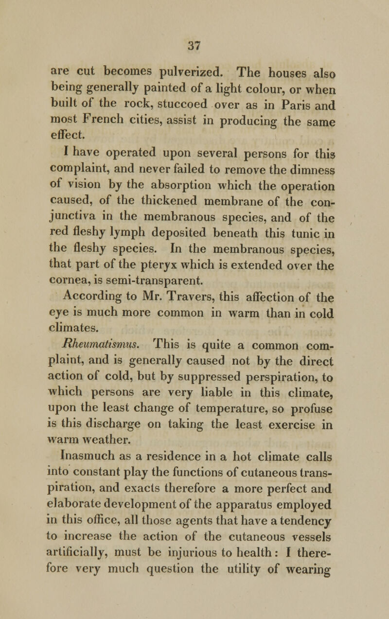 are cut becomes pulverized. The houses also being generally painted of a light colour, or when built of the rock, stuccoed over as in Paris and most French cities, assist in producing the same effect. I have operated upon several persons for this complaint, and never failed to remove the dimness of vision by the absorption which the operation caused, of the thickened membrane of the con- junctiva in the membranous species, and of the red fleshy lymph deposited beneath this tunic in the fleshy species. In the membranous species, that part of the pteryx which is extended over the cornea, is semi-transparent. According to Mr. Travers, this affection of the eye is much more common in warm than in cold climates. Rheumatismus. This is quite a common com- plaint, and is generally caused not by the direct action of cold, but by suppressed perspiration, to which persons are very liable in this climate, upon the least change of temperature, so profuse is this discharge on taking the least exercise in warm weather. Inasmuch as a residence in a hot climate calls into constant play the functions of cutaneous trans- piration, and exacts therefore a more perfect and elaborate development of the apparatus employed in this office, all those agents that have a tendency to increase the action of the cutaneous vessels artificially, must be injurious to health: I there- fore very much question the utility of wearing