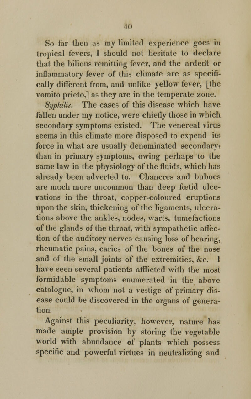 10 So far then as my limited experience goes in tropical fevers, I should not hesitate to declare that the bilious remitting fever, and the ardent or inflammatory fever of this climate are as specifi- cally different from, and unlike yellow fever, [the vomito prieto,] as they are in the temperate zone. Syphilis. The cases of this disease which have fallen under my notice, were chiefly those in which secondary symptoms existed. The venereal virus seems in this climate more disposed to expend its force in what are usually denominated secondary? than in primary symptoms, owing perhaps to the same law in the physiology of the fluids, which hsfs already been adverted to. Chancres and buboes are much more uncommon than deep foetid ulce- rations in the throat, copper-coloured eruptions upon the skin, thickening of the ligaments, ulcera- tions above the ankles, nodes, warts, tumefactions of the glands of the throat, with sympathetic affec- tion of the auditory nerves causing loss of hearing, rheumatic pains, caries of the bones of the nose and of the small joints of the extremities, &c. I have seen several patients afflicted with the most formidable symptoms enumerated in the above catalogue, in whom not a vestige of primary dis- ease could be discovered in the organs of genera- tion. Against this peculiarity, however, nature has made ample provision by storing the vegetable world with abundance of plants which possess specific and powerful virtues in neutralizing and