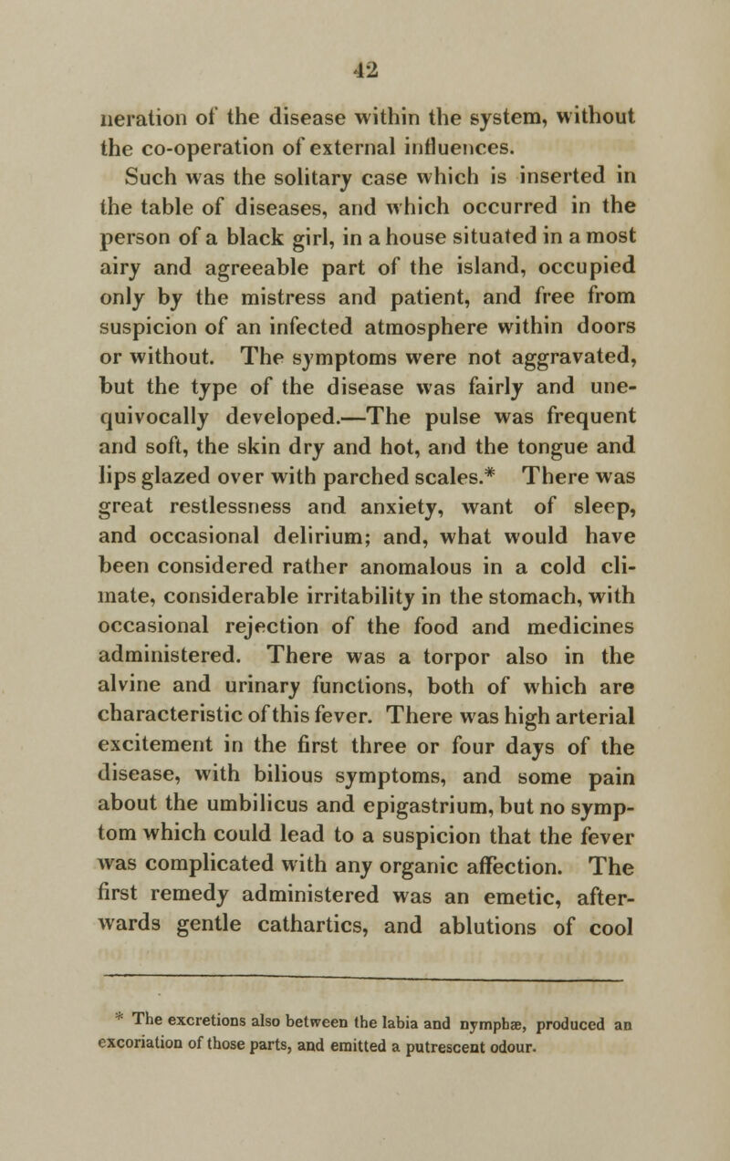 iteration of the disease within the system, without the co-operation of external influences. Such was the solitary case which is inserted in the table of diseases, and which occurred in the person of a black girl, in a house situated in a most airy and agreeable part of the island, occupied only by the mistress and patient, and free from suspicion of an infected atmosphere within doors or without. The symptoms were not aggravated, but the type of the disease was fairly and une- quivocally developed.—The pulse was frequent and soft, the skin dry and hot, and the tongue and lips glazed over with parched scales.* There was great restlessness and anxiety, want of sleep, and occasional delirium; and, what would have been considered rather anomalous in a cold cli- mate, considerable irritability in the stomach, with occasional rejection of the food and medicines administered. There was a torpor also in the alvine and urinary functions, both of which are characteristic of this fever. There was high arterial excitement in the first three or four days of the disease, with bilious symptoms, and some pain about the umbilicus and epigastrium, but no symp- tom which could lead to a suspicion that the fever was complicated with any organic affection. The first remedy administered was an emetic, after- wards gentle cathartics, and ablutions of cool * The excretions also between the labia and nympbae, produced an excoriation of those parts, and emitted a putrescent odour.