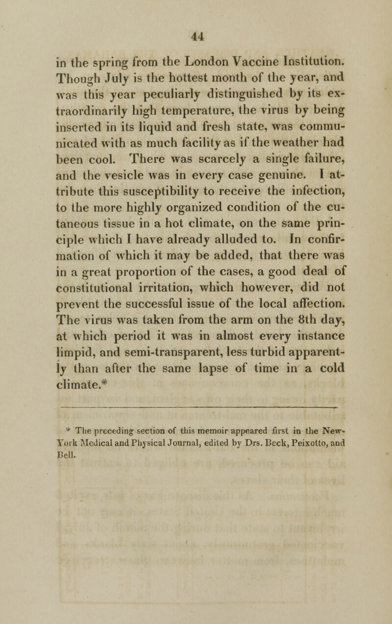 in the spring from the London Vaccine Institution. Though July is the hottest month of the year, and was this year peculiarly distinguished by its ex- traordinarily high temperature, the virus by being inserted in its liquid and fresh state, was commu- nicated with as much facility as if the weather had been cool. There was scarcely a single failure, and the vesicle was in every case genuine. I at- tribute this susceptibility to receive the infection, to the more highly organized condition of the cu- taneous tissue in a hot climate, on the same prin- ciple which I have already alluded to. In confir- mation of which it may be added, that there was in a great proportion of the cases, a good deal of constitutional irritation, which however, did not prevent the successful issue of the local affection. The virus was taken from the arm on the 8th day, at which period it was in almost every instance limpid, and semi-transparent, less turbid apparent- ly than after the same lapse of time in a cold climate.* * The preceding section of this memoir appeared first in the New- York Medical and Physical Journal, edited by Drs. Beck, Peixotto, and Bell.