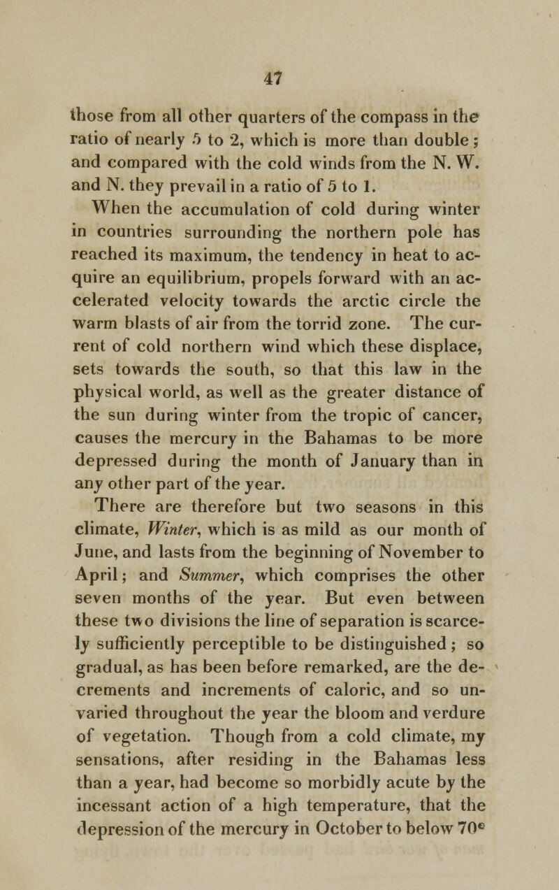 those from all other quarters of the compass in the ratio of nearly .r> to 2, which is more than double ; and compared with the cold winds from the N. W. and N. they prevail in a ratio of 5 to 1. When the accumulation of cold during winter in countries surrounding the northern pole has reached its maximum, the tendency in heat to ac- quire an equilibrium, propels forward with an ac- celerated velocity towards the arctic circle the warm blasts of air from the torrid zone. The cur- rent of cold northern wind which these displace, sets towards the south, so that this law in the physical world, as well as the greater distance of the sun during winter from the tropic of cancer, causes the mercury in the Bahamas to be more depressed during the month of January than in any other part of the year. There are therefore but two seasons in this climate, Winter, which is as mild as our month of June, and lasts from the beginning of November to April; and Summer, which comprises the other seven months of the year. But even between these two divisions the line of separation is scarce- ly sufficiently perceptible to be distinguished ; so gradual, as has been before remarked, are the de- crements and increments of caloric, and so un- varied throughout the year the bloom and verdure of vegetation. Though from a cold climate, my sensations, after residing in the Bahamas less than a year, had become so morbidly acute by the incessant action of a high temperature, that the depression of the mercury in October to below 70e