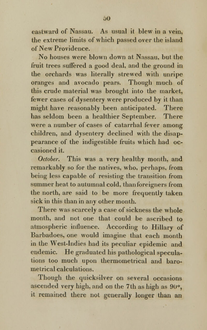 eastward of Nassau. As usual it blew in a vein, the extreme limits of which passed over the island of New Providence. No houses were blown down at Nassau, but the fruit trees suffered a good deal, and the ground in the orchards was literally strewed with unripe oranges and avocado pears. Though much of this crude material was brought into the market, fewer cases of dysentery were produced by it than might have reasonably been anticipated. There has seldom been a healthier September. There were a number of cases of catarrhal fever among children, and dysentery declined with the disap- pearance of the indigestible fruits which had oc- casioned it. October. This was a very healthy month, and remarkably so for the natives, who, perhaps, from being less capable of resisting the transition from summer heat to autumnal cold, than foreigners from the north, are said to be more frequently taken sick in this than in any other month. There was scarcely a case of sickness the whole month, and not one that could be ascribed to atmospheric influence. According to Hillary of Barbadoes, one would imagine that each month in the West-Indies had its peculiar epidemic and endemic. He graduated his pathological specula- tions too much upon thermometrical and baro- metrical calculations. Though the quicksilver on several occasions ascended very high, and on the 7 th as high as 90°, it remained there not generally longer than an