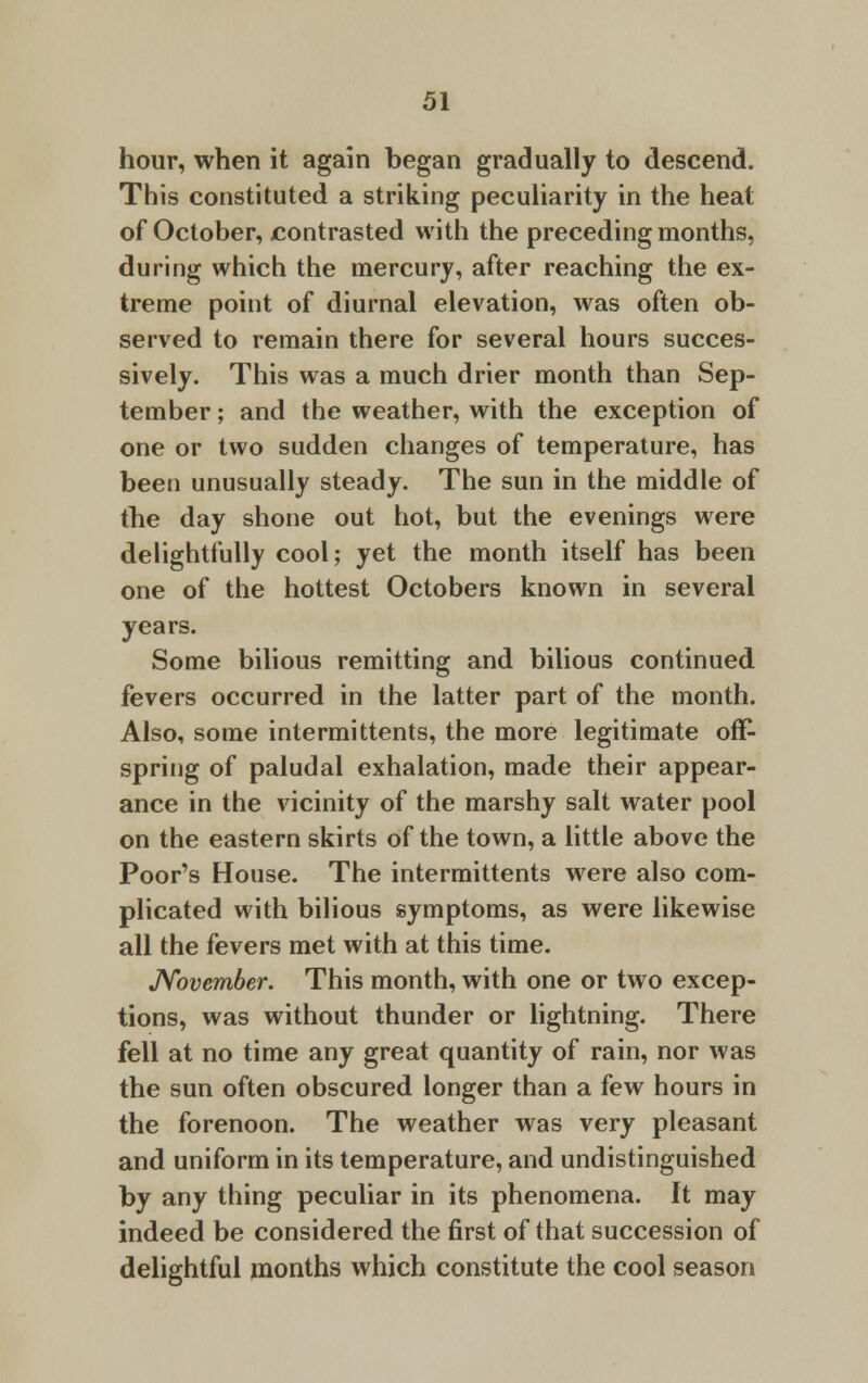 hour, when it again began gradually to descend. This constituted a striking peculiarity in the heat of October, contrasted with the preceding months, during which the mercury, after reaching the ex- treme point of diurnal elevation, was often ob- served to remain there for several hours succes- sively. This was a much drier month than Sep- tember ; and the weather, with the exception of one or two sudden changes of temperature, has been unusually steady. The sun in the middle of the day shone out hot, but the evenings were delightfully cool; yet the month itself has been one of the hottest Octobers known in several years. Some bilious remitting and bilious continued fevers occurred in the latter part of the month. Also, some intermittents, the more legitimate off- spring of paludal exhalation, made their appear- ance in the vicinity of the marshy salt water pool on the eastern skirts of the town, a little above the Poor's House. The intermittents were also com- plicated with bilious symptoms, as were likewise all the fevers met with at this time. November. This month, with one or two excep- tions, was without thunder or lightning. There fell at no time any great quantity of rain, nor was the sun often obscured longer than a few hours in the forenoon. The weather was very pleasant and uniform in its temperature, and undistinguished by any thing peculiar in its phenomena. It may indeed be considered the first of that succession of delightful months which constitute the cool season