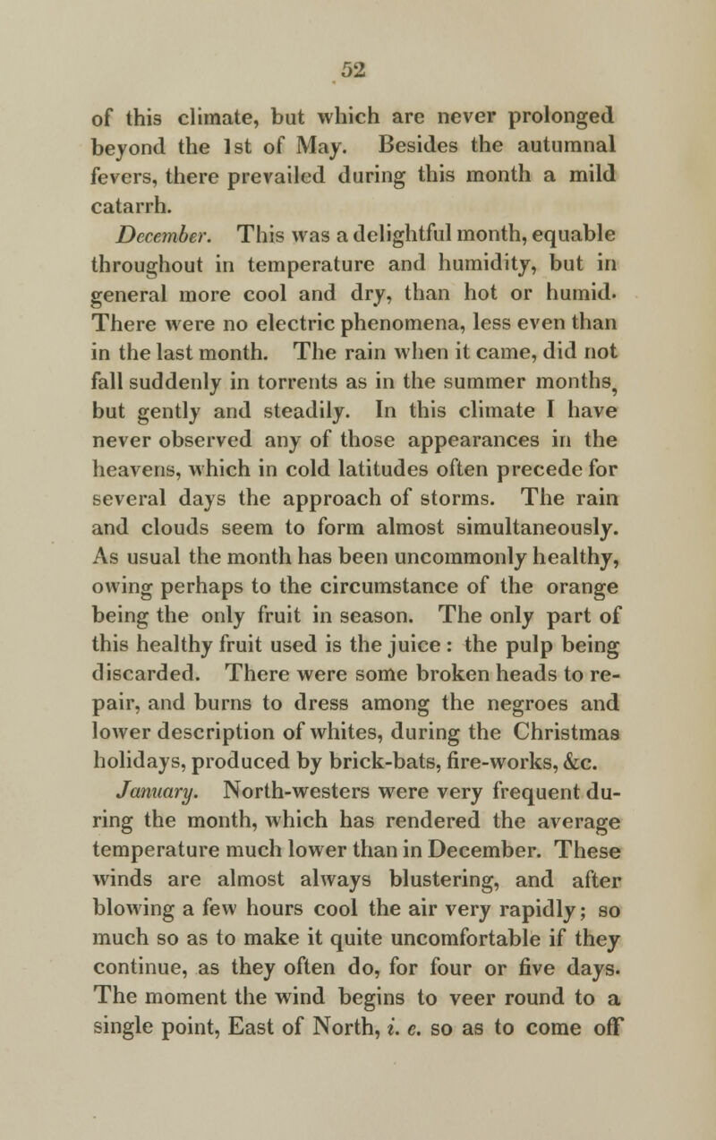 of this climate, but which are never prolonged beyond the 1st of May. Besides the autumnal fevers, there prevailed during this month a mild catarrh. December. This was a delightful month, equable throughout in temperature and humidity, but in general more cool and dry, than hot or humid. There were no electric phenomena, less even than in the last month. The rain when it came, did not fall suddenly in torrents as in the summer months, but gently and steadily. In this climate I have never observed any of those appearances in the heavens, which in cold latitudes often precede for several days the approach of storms. The rain and clouds seem to form almost simultaneously. As usual the month has been uncommonly healthy, owing perhaps to the circumstance of the orange being the only fruit in season. The only part of this healthy fruit used is the juice : the pulp being discarded. There were some broken heads to re- pair, and burns to dress among the negroes and lower description of whites, during the Christmas holidays, produced by brick-bats, fire-works, &c. January. North-westers were very frequent du- ring the month, which has rendered the average temperature much lower than in December. These winds are almost always blustering, and after blowing a few hours cool the air very rapidly; so much so as to make it quite uncomfortable if they continue, as they often do, for four or five days. The moment the wind begins to veer round to a single point, East of North, i. e. so as to come off