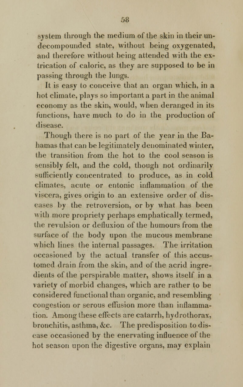 system through the medium of the skin in their un- decompounded state, without being oxygenated, and therefore without being attended with the ex- trication of caloric, as they are supposed to be in passing through the lungs. It is easy to conceive that an organ which, in a hot climate, plays so important a part in the animal economy as the skin, would, when deranged in its functions, have much to do in the production of disease. Though there is no part of the year in the Ba- hamas that can be legitimately denominated winter, the transition from the hot to the cool season is sensibly felt, and the cold, though not ordinarily sufficiently concentrated to produce, as in cold climates, acute or entonic inflammation of the viscera, gives origin to an extensive order of dis- eases by the retroversion, or by what has been with more propriety perhaps emphatically termed, the revulsion or defluxion of the humours from the surface of the body upon the mucous membrane which lines the internal passages. The irritation occasioned by the actual transfer of this accus- tomed drain from the skin, and of the acrid ingre- dients of the perspirable matter, shows itself in a variety of morbid changes, which are rather to be considered functional than organic, and resembling congestion or serous effusion more than inflamma- tion. Among these effects are catarrh, hydrothorax, bronchitis, asthma, &c. The predisposition to dis- ease occasioned by the enervating influence of the hot season upon the digestive organs, may explain