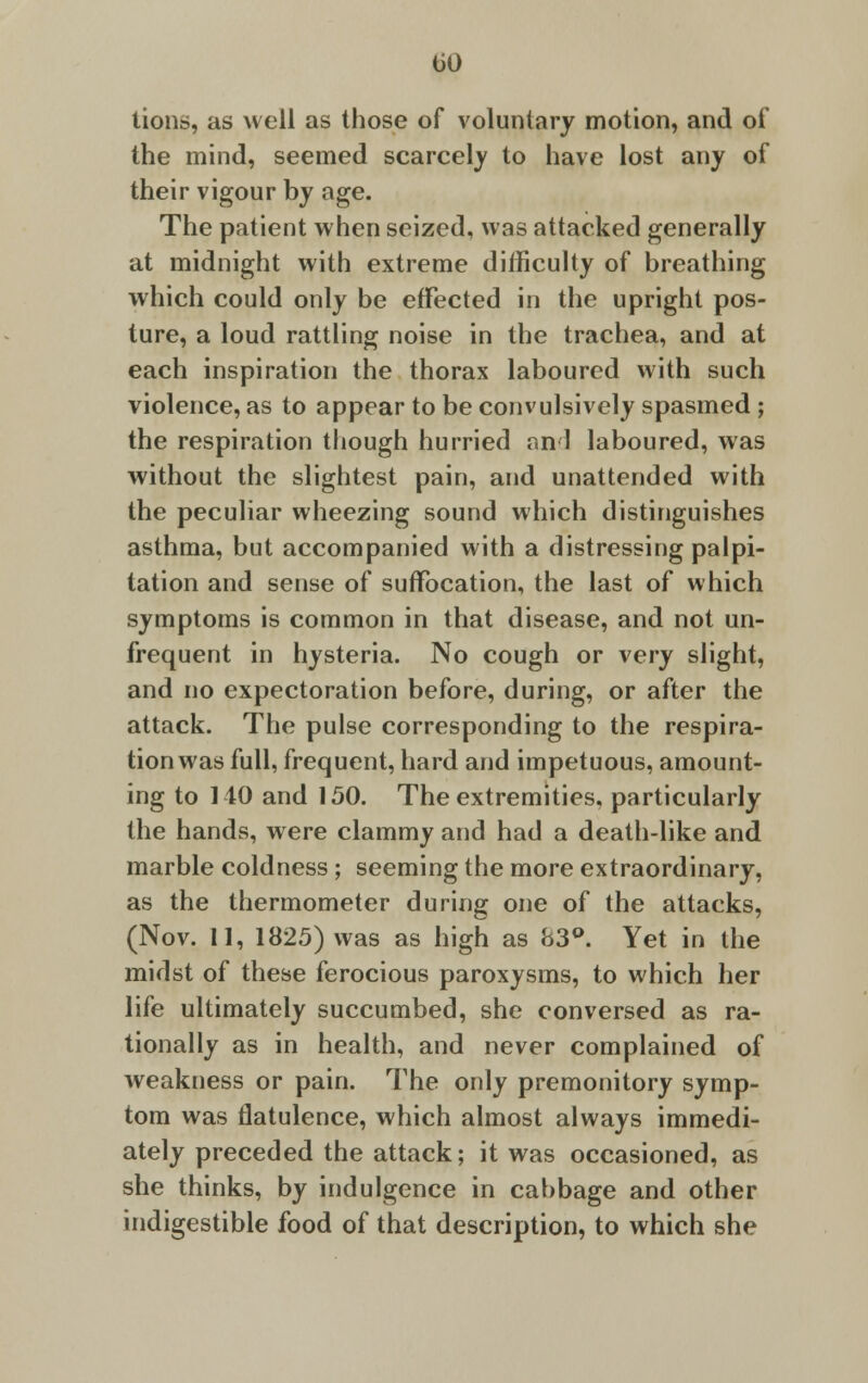 lions, as well as those of voluntary motion, and of the mind, seemed scarcely to have lost any of their vigour by age. The patient when seized, was attacked generally at midnight with extreme difficulty of breathing which could only be effected in the upright pos- ture, a loud rattling noise in the trachea, and at each inspiration the thorax laboured with such violence, as to appear to be convulsively spasmed ; the respiration though hurried an 1 laboured, was without the slightest pain, and unattended with the peculiar wheezing sound which distinguishes asthma, but accompanied with a distressing palpi- tation and sense of suffocation, the last of which symptoms is common in that disease, and not un- frequent in hysteria. No cough or very slight, and no expectoration before, during, or after the attack. The pulse corresponding to the respira- tion was full, frequent, hard and impetuous, amount- ing to 110 and 150. The extremities, particularly the hands, were clammy and had a death-like and marble coldness ; seeming the more extraordinary, as the thermometer during one of the attacks, (Nov. 11, 1825) was as high as 83°. Yet in the midst of these ferocious paroxysms, to which her life ultimately succumbed, she conversed as ra- tionally as in health, and never complained of weakness or pain. The only premonitory symp- tom was flatulence, which almost always immedi- ately preceded the attack; it was occasioned, as she thinks, by indulgence in cabbage and other indigestible food of that description, to which she