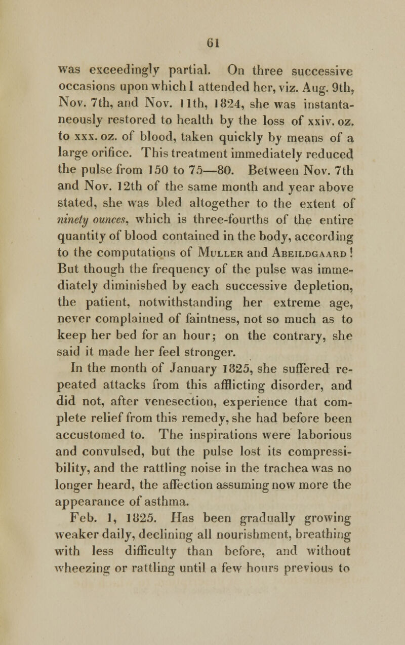 was exceedingly partial. On three successive occasions upon which 1 attended her, viz. Aug. 9th, Nov. 7th, and Nov. I lth, 1824, she was instanta- neously restored to health by the loss of xxiv. oz. to xxx. oz. of blood, taken quickly by means of a large orifice. This treatment immediately reduced the pulse from 150 to 75—80. Between Nov. 7th and Nov. 12th of the same month and year above stated, she was bled altogether to the extent of ninety ounces, which is three-fourths of the entire quantity of blood contained in the body, according to the computations of Muller and Abeildgaard ! But though the frequency of the pulse was imme- diately diminished by each successive depletion, the patient, notwithstanding her extreme age, never complained of faintness, not so much as to keep her bed for an hour; on the contrary, she said it made her feel stronger. In the month of January 1825, she suffered re- peated attacks from this afflicting disorder, and did not, after venesection, experience that com- plete relief from this remedy, she had before been accustomed to. The inspirations were laborious and convulsed, but the pulse lost its compressi- bility, and the rattling noise in the trachea was no longer heard, the affection assuming now more the appearance of asthma. Feb. 1, 1825. Has been gradually growing weaker daily, declining all nourishment, breathing with less difficulty than before, and without wheezing or rattling until a few hours previous to