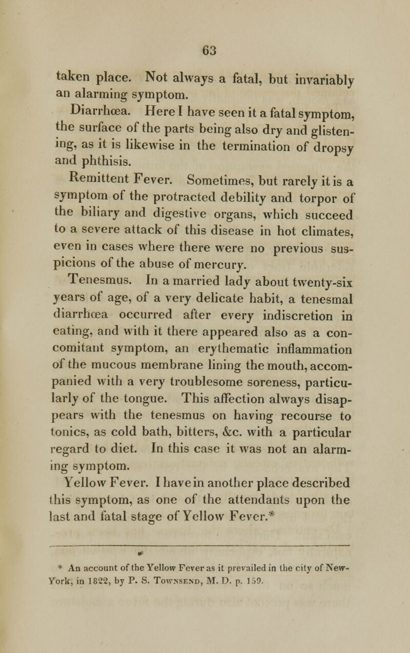 taken place. Not always a fatal, but invariably an alarming symptom. Diarrhoea. Here I have seen it a fatal symptom, the surface of the parts being also dry and glisten- ing, as it is likewise in the termination of dropsy and phthisis. Remittent Fever. Sometimes, but rarely it is a symptom of the protracted debility and torpor of the biliary and digestive organs, which succeed to a severe attack of this disease in hot climates, even in cases where there were no previous sus- picions of the abuse of mercury. Tenesmus. In a married lady about twenty-six years of age, of a very delicate habit, a tenesmal diarrhoea occurred after every indiscretion in eating, and with it there appeared also as a con- comitant symptom, an erythematic inflammation of the mucous membrane lining the mouth, accom- panied with a very troublesome soreness, particu- larly of the tongue. This affection always disap- pears with the tenesmus on having recourse to tonics, as cold bath, bitters, &c. with a particular regard to diet. In this case it was not an alarm- ing symptom. Yellow Fever. I have in another place described this symptom, as one of the attendants upon the last and fatal stage of Yellow Fever.* * An account of the Yellow Fever as it prevailed in the city of New- York, in 1822, by P. S. Townsend, M. D. p. 159.