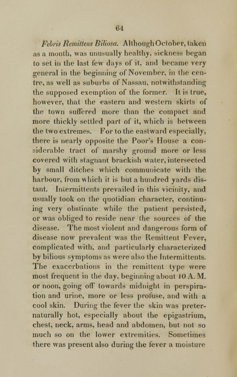 Febris Remittens Biliosa. Although October, taken as a month, was unusually healthy, sickness began to set in the last few days of it, and became very general in the beginning of November, in the cen- tre, as well as suburbs of Nassau, notwithstanding the supposed exemption of the former. It is true, however, that the eastern and western skirts of the town suffered more than the compact and more thickly settled part of it, which is between the two extremes. For to the eastward especially, there is nearly opposite the Poor's House a con- siderable tract of marshy ground more or less covered with stagnant brackish water, intersected by small ditches which communicate with the harbour, from which it is but a hundred yards dis- tant. Intermittents prevailed in this vicinity, and usually took on the quotidian character, continu- ing very obstinate while the patient persisted, or was obliged to reside near the sources of the disease. The most violent and dangerous form of disease now prevalent was the Remittent Fever, complicated with, and particularly characterized by bilious symptoms as were also the Intermittents. The exacerbations in the remittent type were most frequent in the day, beginning about 10 A. M. or noon, going off towards midnight in perspira- tion and urine, more or less profuse, and with a cool skin. During the fever the skin was preter- naturally hot, especially about the epigastrium, chest, neck, arms, head and abdomen, but not so much so on the lower extremities. Sometimes there was present also during the fever a moisture
