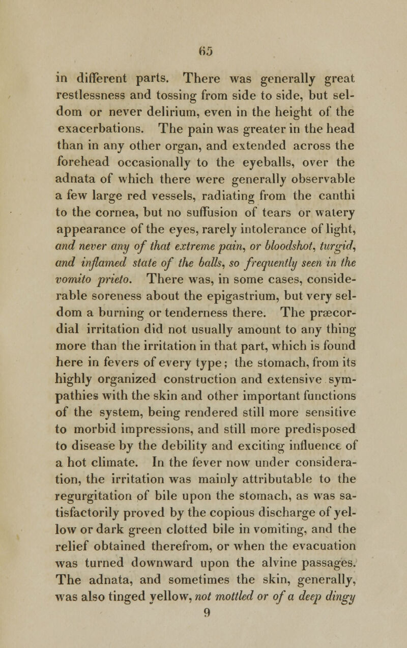 H5 in different parts. There was generally great restlessness and tossing from side to side, but sel- dom or never delirium, even in the height of the exacerbations. The pain was greater in the head than in any other organ, and extended across the forehead occasionally to the eyeballs, over the adnata of which there were generally observable a few large red vessels, radiating from the canthi to the cornea, but no suffusion of tears or watery appearance of the eyes, rarely intolerance of light, and never any of that extreme pain, or bloodshot, turgid, and inflamed state of the balls, so frequently seen in the vomito prieto. There was, in some cases, conside- rable soreness about the epigastrium, but very sel- dom a burning or tenderness there. The precor- dial irritation did not usually amount to any thing more than the irritation in that part, which is found here in fevers of every type; the stomach, from its highly organized construction and extensive sym- pathies with the skin and other important functions of the system, being rendered still more sensitive to morbid impressions, and still more predisposed to disease by the debility and exciting influence of a hot climate. In the fever now under considera- tion, the irritation was mainly attributable to the regurgitation of bile upon the stomach, as was sa- tisfactorily proved by the copious discharge of yel- low or dark green clotted bile in vomiting, and the relief obtained therefrom, or when the evacuation was turned downward upon the alvine passages. The adnata, and sometimes the skin, generally, was also tinged yellow, not mottled or of a deep dingy 9