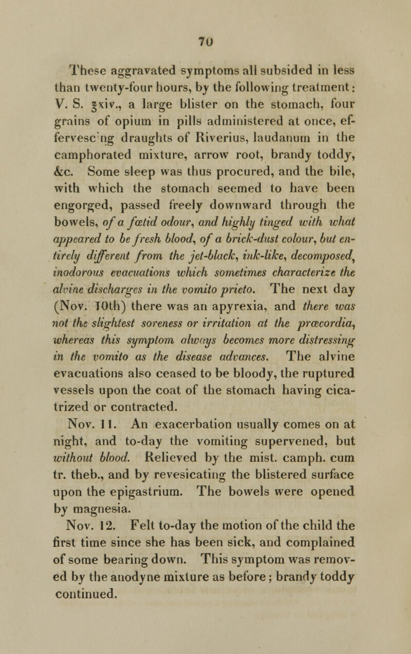 These aggravated symptoms all subsided in less than twenty-four hours, by the following treatment • V. S. §xiv., a large blister on the stomach, four grains of opium in pills administered at once, ef- fervesc ng draughts of Riverius, laudanum in the camphorated mixture, arrow root, brandy toddy, &c. Some sleep was thus procured, and the bile, with which the stomach seemed to have been engorged, passed freely downward through the bowels, of a foetid odour, and highly tinged with what appeared to be fresh blood, of a brick-dust colour, but en- tirely different from the jet-black, ink-like, decomposed, inodorous evacuations which sometimes characterize the almne discharges in the vomito prieto. The next day (Nov. IOth) there was an apyrexia, and there was not the slightest soreness or irritation at the prcecordia, whereas this symptom always becomes more distressing in the vomito as the disease advances. The alvine evacuations also ceased to be bloody, the ruptured vessels upon the coat of the stomach having cica- trized or contracted. Nov. 11. An exacerbation usually comes on at night, and to-day the vomiting supervened, but without blood. Relieved by the mist, camph. cum tr. theb., and by revesicating the blistered surface upon the epigastrium. The bowels were opened by magnesia. Nov. 12. Felt to-day the motion of the child the first time since she has been sick, and complained of some bearing down. This symptom was remov- ed by the anodyne mixture as before; brandy toddy continued.