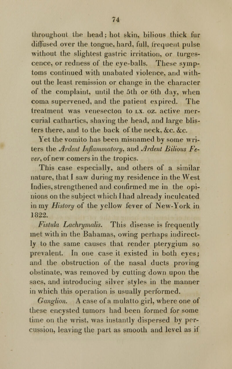 throughout the head; hot skin, bilious thick fur diffused over the tongue, hard, full, frequent pulse without the slightest gastric irritation, or tumes- cence, or redness of the eye-balls. These symp- toms continued with unabated violence, and with- out the least remission or change in the character of the complaint, until the 5th or 6th day, when coma supervened, and the patient expired. The treatment was venesecton to lx. oz. active mer- curial cathartics, shaving the head, and large blis- ters there, and to the back of the neck, &c. &c. Yet the vomito has been misnamed by some wri- ters the Ardent Inflammatory, and Ardent Bilious Fe- ver, of new comers in the tropics. This case especially, and others of a similar nature, that I saw during my residence in the West Indies, strengthened and confirmed me in the opi- nions on the subject which I had already inculcated in my History of the yellow fever of New-York in 1822. Fistula Lachrymalis. This disease is frequently met with in the Bahamas, owing perhaps indirect- ly to the same causes that render pterygium so prevalent. In one case it existed in both eyes; and the obstruction of the nasal ducts proving obstinate, was removed by cutting down upon the sacs, and introducing silver styles in the manner in which this operation is usually performed. Ganglion. A case of a mulatto girl, where one of these encysted tumors had been formed for some time on the wrist, was instantly dispersed by per- cussion, leaving the part as smooth and level as it