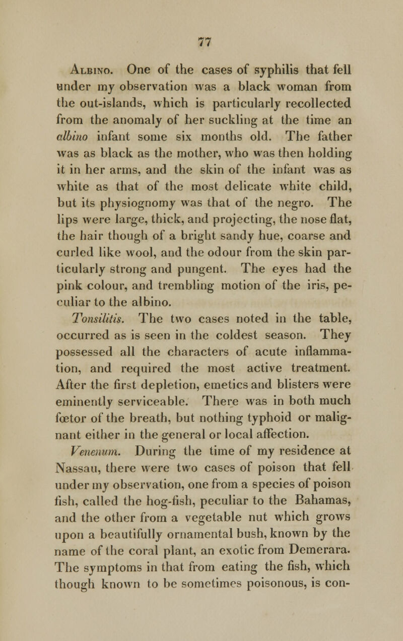 Albino. One of the cases of syphilis that fell under my observation was a black woman from the out-islands, which is particularly recollected from the anomaly of her suckling at the time an albino infant some six months old. The father was as black as the mother, who was then holding it in her arms, and the skin of the infant was as white as that of the most delicate white child, but its physiognomy was that of the negro. The lips were large, thick, and projecting, the nose flat, the hair though of a bright sandy hue, coarse and curled like wool, and the odour from the skin par- ticularly strong and pungent. The eyes had the pink colour, and trembling motion of the iris, pe- culiar to the albino. Tonsilitis. The two cases noted in the table, occurred as is seen in the coldest season. They possessed all the characters of acute inflamma- tion, and required the most active treatment. After the first depletion, emetics and blisters were eminently serviceable. There was in both much foetor of the breath, but nothing typhoid or malig- nant either in the general or local affection. Venenum. During the time of my residence at Nassau, there were two cases of poison that fell under my observation, one from a species of poison fish, called the hog-fish, peculiar to the Bahamas, and the other from a vegetable nut which grows upon a beautifully ornamental bush, known by the name of the coral plant, an exotic from Demerara. The symptoms in that from eating the fish, which though known to be sometimes poisonous, is con-