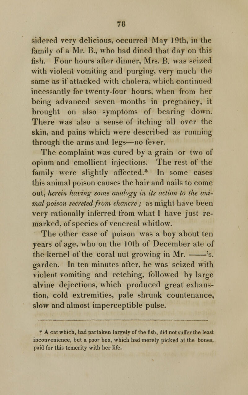 sidered very delicious, occurred May 10th, in the family of a Mr. B., who had dined that day on this fish. Four hours after dinner, Mrs. B. was seized with violent vomiting and purging, very much the same as if attacked with cholera, which continued incessantly for twenty-four hours, when from her being advanced seven months in pregnancy, it brought on also symptoms of bearing down. There was also a sense of itching all over the skin, and pains which were descrihed as running through the arms and legs—no fever. The complaint was cured by a grain or two of opium and emollient injections. The rest of the family were slightly affected.* In some cases this animal poison causes the hair and nails to come out, herein having some analogy in its action to the ani- mal poison secreted from chancre ; as might have been very rationally inferred from what I have just re- marked, of species of venereal whitlow. The other case of poison was a boy about ten years of age, who on the 10th of December ate of the kernel of the coral nut growing in Mr. 's. garden. In ten minutes after, he was seized with violent vomiting and retching, followed by large alvine dejections, which produced great exhaus- tion, cold extremities, pale shrunk countenance, slow and almost imperceptible pulse. * A cat which, had partaken largely of the fish, did not suffer the least inconvenience, but a poor hen, which had merely picked at the bones, paid for this temerity with her life.