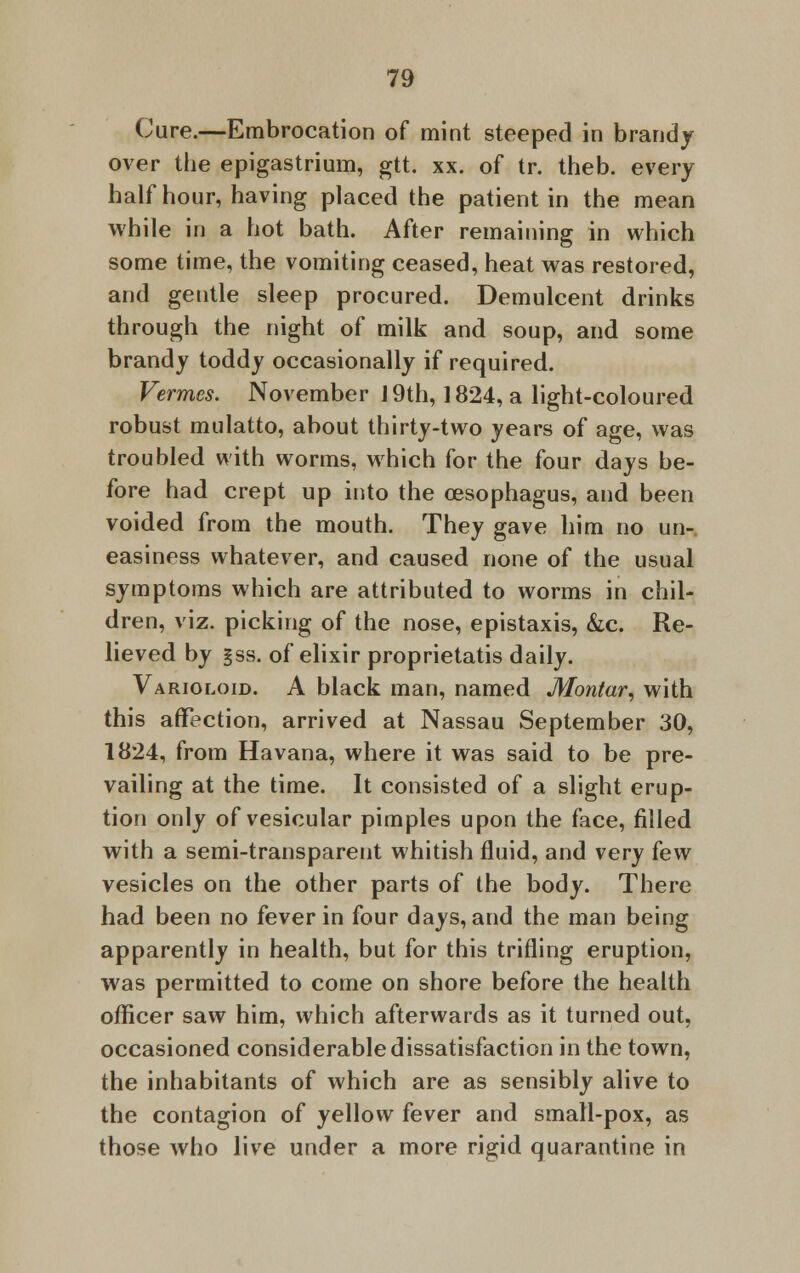 Cure.—Embrocation of mint steeped in brandy over the epigastrium, gtt. xx. of tr. theb. every half hour, having placed the patient in the mean while in a hot bath. After remaining in which some time, the vomiting ceased, heat was restored, and gentle sleep procured. Demulcent drinks through the night of milk and soup, and some brandy toddy occasionally if required. Vermes. November J 9th, 1824, a light-coloured robust mulatto, about thirty-two years of age, was troubled with worms, which for the four days be- fore had crept up into the oesophagus, and been voided from the mouth. They gave him no un- easiness whatever, and caused none of the usual symptoms which are attributed to worms in chil- dren, viz. picking of the nose, epistaxis, &c. Re- lieved by §ss. of elixir proprietatis daily. Varioloid. A black man, named Montar, with this affection, arrived at Nassau September 30, 1824, from Havana, where it was said to be pre- vailing at the time. It consisted of a slight erup- tion only of vesicular pimples upon the face, filled with a semi-transparent whitish fluid, and very few vesicles on the other parts of the body. There had been no fever in four days, and the man being apparently in health, but for this trifling eruption, was permitted to come on shore before the health officer saw him, which afterwards as it turned out, occasioned considerable dissatisfaction in the town, the inhabitants of which are as sensibly alive to the contagion of yellow fever and small-pox, as those who live under a more rigid quarantine in