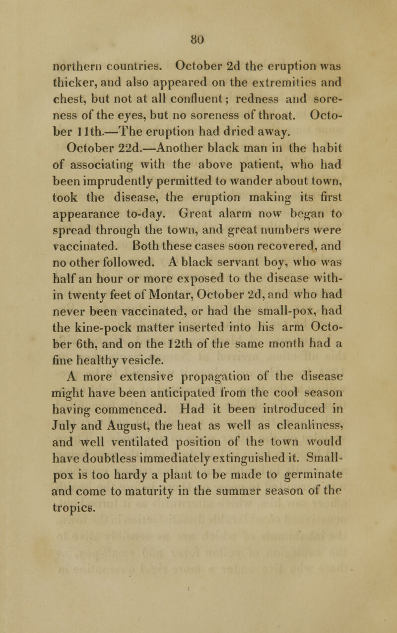 northern countries. October 2d the eruption was thicker, and also appeared on the extremities and chest, but not at all confluent; redness and sore- ness of the eyes, but no soreness of throat. Octo- ber 11th.—The eruption had dried away. October 22d.—Another black man in the habit of associating with the above patient, who had been imprudently permitted to wander about town, took the disease, the eruption making its first appearance to-day. Great alarm now began to spread through the town, and great numbers were vaccinated. Both these cases soon recovered, and no other followed. A black servant boy, who was half an hour or more exposed to the disease with- in twenty feet of Montar, October 2d, and who had never been vaccinated, or had the small-pox, had the kine-pock matter inserted into his arm Octo- ber 6th, and on the 12th of the same month had a fine healthy vesicle. A more extensive propagation of the disease might have been anticipated from the cool season having commenced. Had it been introduced in July and August, the heat as well as cleanliness, and well ventilated position of the town would have doubtless immediately extinguished it. Small- pox is too hardy a plant to be made to germinate and come to maturity in the summer season of the tropics.