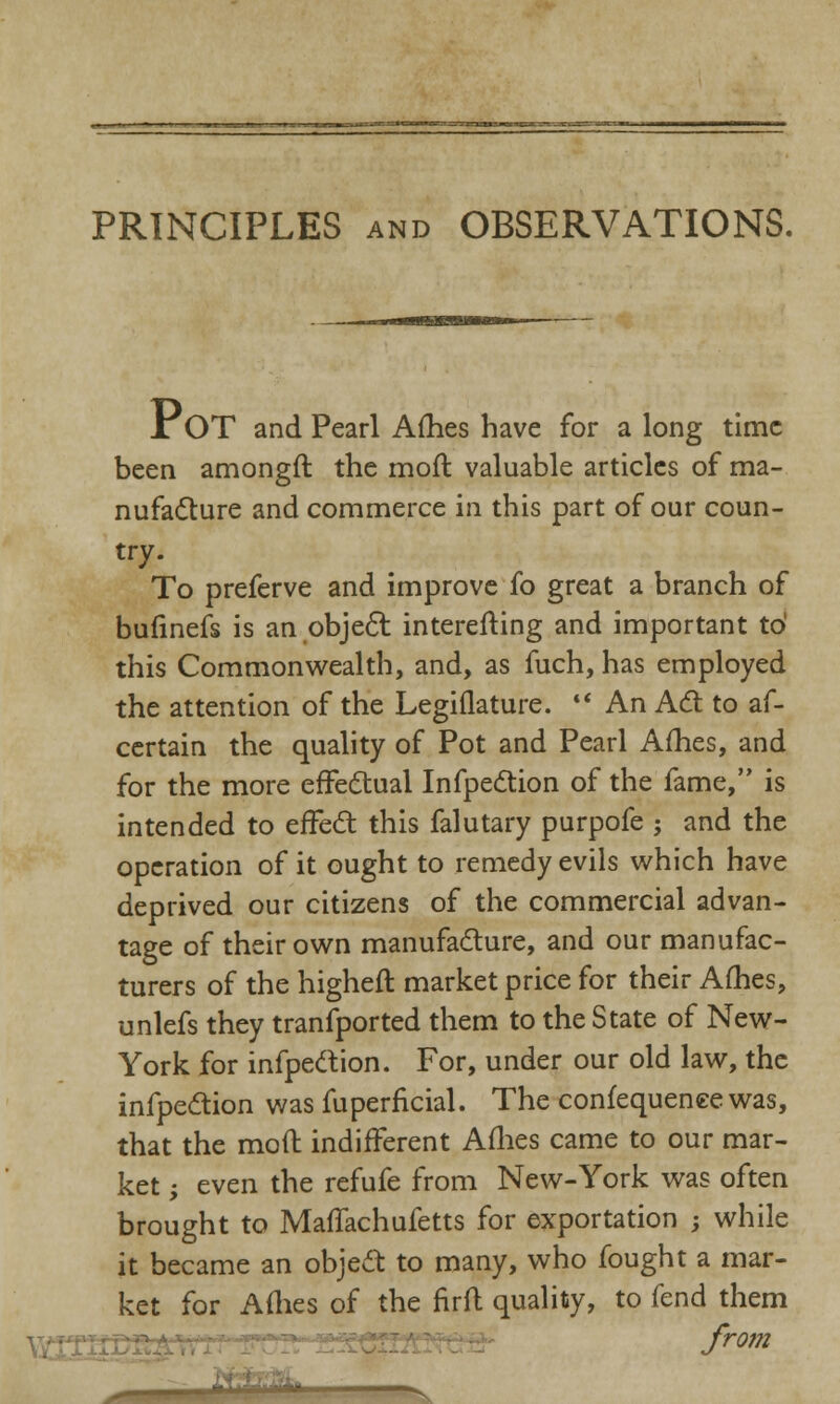 iOT and Pearl Ames have for a long time been amongft the mofl valuable articles of ma- nufacture and commerce in this part of our coun- try. To preferve and improve fo great a branch of bufinefs is an object interefting and important to' this Commonwealth, and, as fuch, has employed the attention of the Legiflature. An Act to as- certain the quality of Pot and Pearl Afhes, and for the more effectual Infpection of the fame, is intended to effect this falutary purpofe ; and the operation of it ought to remedy evils which have deprived our citizens of the commercial advan- tage of their own manufacture, and our manufac- turers of the higheft market price for their Afhes, unlefs they tranfported them to the State of New- York for infpection. For, under our old law, the infpection was fuperficial. The confequeneewas, that the moft indifferent Afhes came to our mar- ket ; even the refufe from New-York was often brought to MafTachufetts for exportation ; while it became an object to many, who fought a mar- ket for Arties of the nrft quality, to fend them from