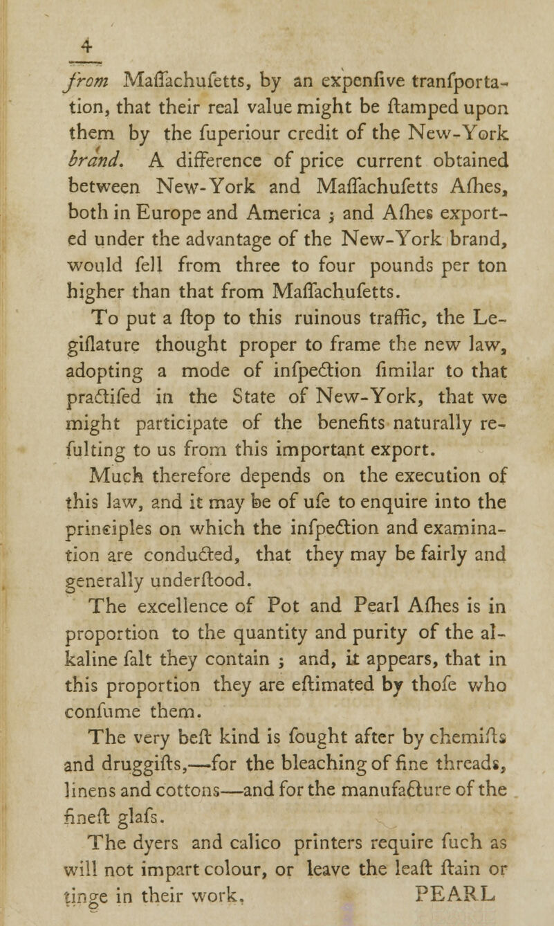 from MafTachufetts, by an expenfive tranfporta- tion, that their real value might be ftamped upon them by the fuperiour credit of the New-York brand. A difference of price current obtained between New-York and MafTachufetts Afhes, both in Europe and America ; and Afhes export- ed under the advantage of the New-York brand, would fell from three to four pounds per ton higher than that from MafTachufetts. To put a flop to this ruinous traffic, the Le- giflature thought proper to frame the new law, adopting a mode of infpection fimilar to that pra&ifed in the State of New-York, that we might participate of the benefits naturally re- fulting to us from this important export. Much therefore depends on the execution of this law, and it may be of ufe to enquire into the principles on which the infpection and examina- tion are conducted, that they may be fairly and generally underftood. The excellence of Pot and Pearl Afhes is in proportion to the quantity and purity of the al- kaline fait they contain ; and, it appears, that in this proportion they are eftimated by thofe who confume them. The very bell kind is fought after by chemifts and druggifts,—for the bleaching of fine threads, linens and cottons—and for the manufacture of the fined: glafs. The dyers and calico printers require fuch as will not impart colour, or leave the leaft ftain or tinge in their work. PEARL