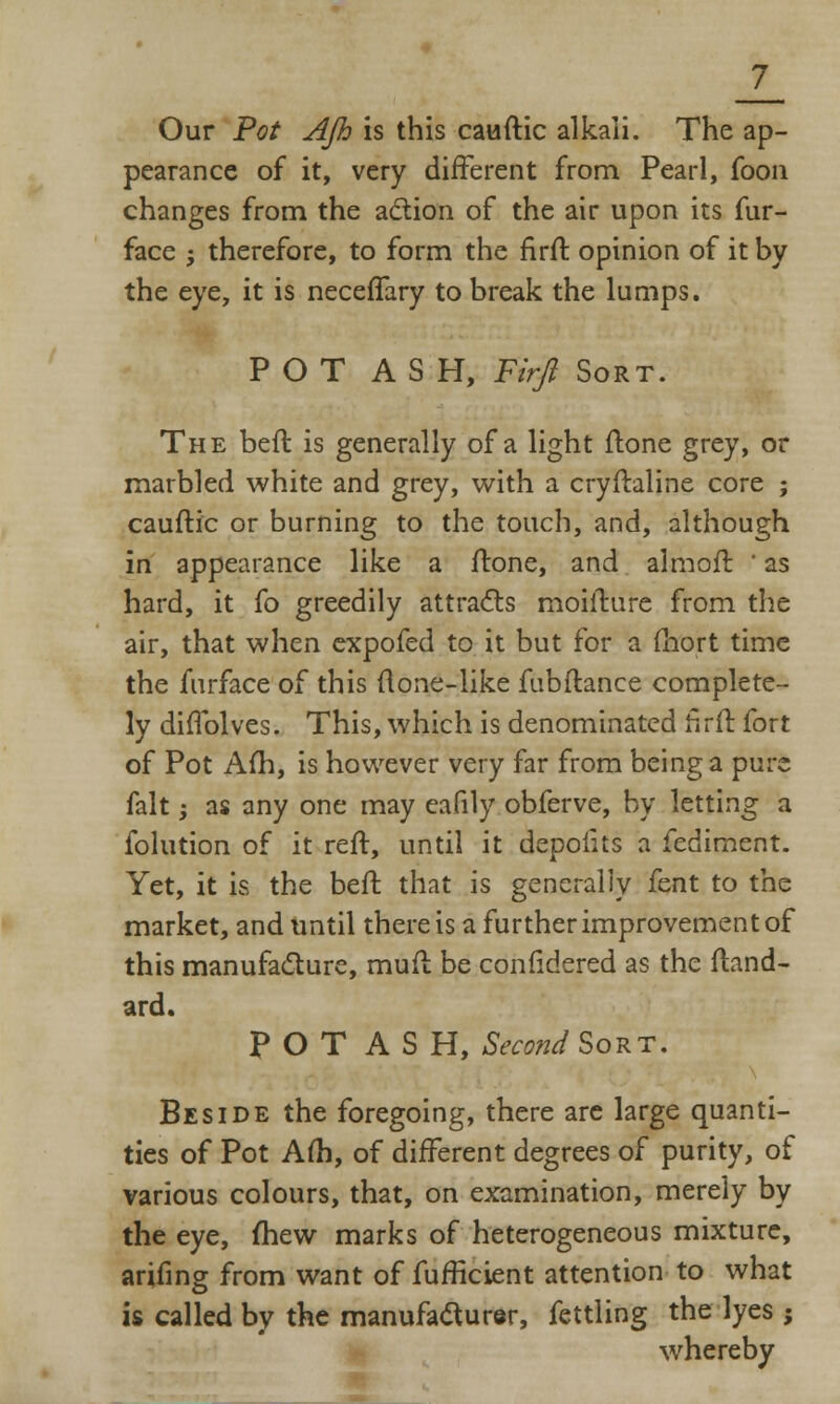 Our Pot AJh is this cauftic alkali. The ap- pearance of it, very different from Pearl, foon changes from the action of the air upon its fur- face ; therefore, to form the firft opinion of it by the eye, it is neceffary to break the lumps. POT ASH, Firft Sort. The beft is generally of a light ftone grey, or marbled white and grey, with a cryftaline core ; cauftic or burning to the touch, and, although in appearance like a ftone, and almoft ' as hard, it fo greedily attracts moifture from the air, that when expofed to it but for a fhort time the furface of this (lone-like fubftance complete- ly diftblves. This, which is denominated firft fort of Pot Am, is however very far from being a pure fait; as any one may eafily obferve, by letting a folution of it reft, until it depofits a fediment. Yet, it is the beft that is generally fent to the market, and until there is a further improvement of this manufacture, muft be confidered as the ftand- ard. POT ASH, Second Sort. Beside the foregoing, there are large quanti- ties of Pot Am, of different degrees of purity, of various colours, that, on examination, merely by the eye, mew marks of heterogeneous mixture, arifing from want of fufficient attention to what is called by the manufacturer, fettling the lyes ; whereby