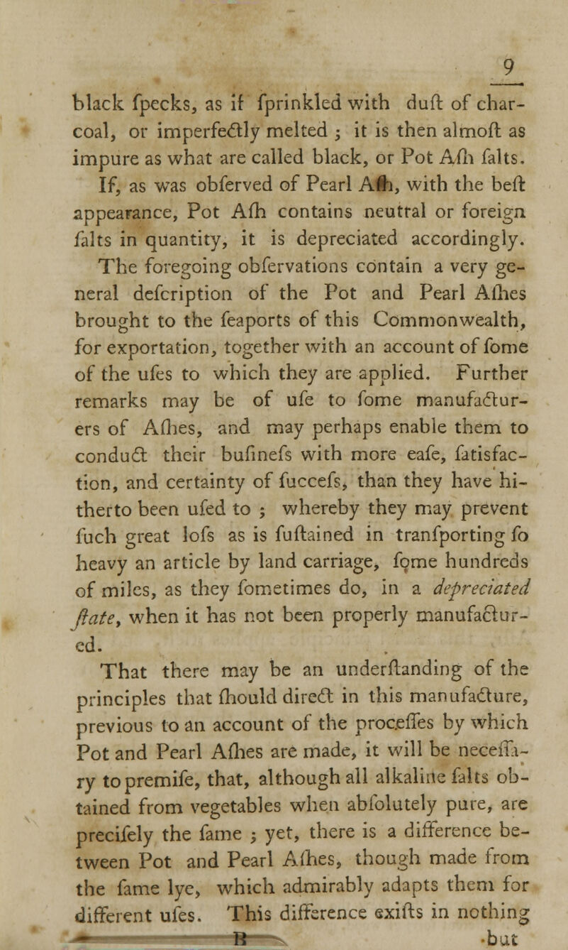 black fpecks, as if fprinkkd with duff of char- coal, or imperfectly melted -, it is then almoft as impure as what are called black, or Pot Am falts. If, as was obferved of Pearl A#i, with the bed: appearance, Pot Am contains neutral or foreign falts in quantity, it is depreciated accordingly. The foregoing obfervations contain a very ge- neral defcription of the Pot and Pearl Ames brought to the feaports of this Commonwealth, for exportation, together with an account of fome of the ufes to which they are applied. Further remarks may be of ufe to fome manufactur- ers of Allies, and may perhaps enable them to conduct their bufinefs with more eafe, fatisfac- tion, and certainty of fuccefs, than they have hi- therto been ufed to ; whereby they may prevent fuch great lofs as is fuftained in tranfporting fo heavy an article by land carriage, fome hundreds of miles, as they fometimes do, in a depreciated ft ate, when it has not been properly manufactur- ed. That there may be an understanding of the principles that mould direct in this manufacture, previous to an account of the proceffes by which Pot and Pearl Ames are made, it will be neeefla- ry topremife, that, although all alkaline falts ob- tained from vegetables when abfolutely pure, are precifely the fame ; yet, there is a difference be- tween Pot and Pearl Allies, though made from the fame lye, which admirably adapts them for different ufes. This difference exifts in nothing