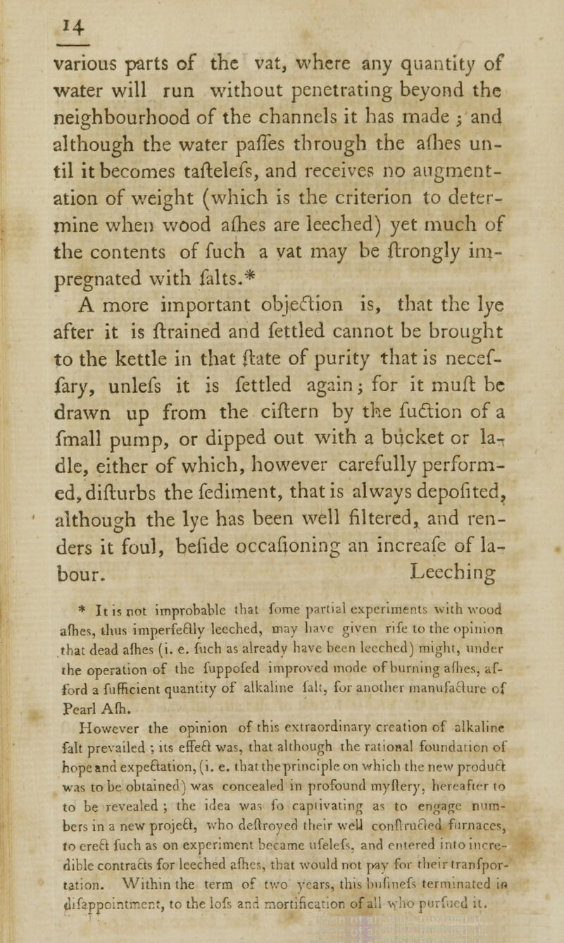 '4 various parts of the vat, where any quantity of water will run without penetrating beyond the neighbourhood of the channels it has made ; and although the water paiTes through the allies un- til it becomes taftelefs, and receives no augment- ation of weight (which is the criterion to deter- mine when wood ames are leeched) yet much of the contents of fuch a vat may be flrongly im- pregnated with falts.* A more important objection is, that the lye after it is {trained and fettled cannot be brought to the kettle in that (late of purity that is necef- fary, unlefs it is fettled again; for it mufr. be drawn up from the ciflern by the fuction of a fmall pump, or dipped out with a bucket or la- dle, either of which, however carefully perform- ed, difturbs the fediment, that is always depofited, although the lye has been well filtered, and ren- ders it foul, befide occafioning an increafe of la- bour. Leeching * It is not improbable that fome partial experiments with wood afhes, thus imperfectly leeched, may have given rife to the opinion that dead afhes (i. e. fuch as already have been leeched) might, under the operation of the fuppofed improved mode of burning afhes, af- ford a fufficient quantity of alkaline fait, for another manufacture of Pearl Afh. However the opinion of this extraordinary creation of alkaline fait prevailed ; its effect was, that although the rational foundation of hope and expectation, (i.e. that the principle on which the new product w.is to be obtained) was concealed in profound myftery, hereafter to to be revealed ; the idea was lo captivating as to engage num- bers in a new project, who deflroyed their well conflruaed furnaces, to erect fuch as on experiment became ufelefs, and entered into incre- dible contracts for leeched afhes, that would not pay for their tranfpor- tation. Within the term of two years, this bufinefs terminated.La di Appointment, to the lofs and mortification of all who purfucd it.