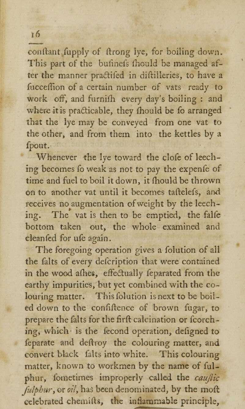 conftant fupply of ftrong lye, for boiling down. This part of the buiinefs mould be managed af- ter the manner practifed in diftilleries, to have a fliccerTion of a certain number of vats ready to work off, and furnim every day's boiling : and where it is practicable, they mould be fo arranged that the lye may be conveyed from one vat to the other, and from them into the kettles by a fpout. Whenever the lye toward the clofe of leech- ing becomes fo weak as not to pay the expenfe of time and fuel to boil it down, it mould be thrown on to another vat until it becomes taftelefs, and receives no augmentation of weight by the leech- ing. The vat is then to be emptied, the falfe bottom taken out, the whole examined and cleanfed for ufe again. The foregoing operation gives a folution of all the falts of every defcription that were contained in the wood afhes, effectually feparated from the earthy impurities, but yet combined with the co- louring matter. This folution is next to be boil- ed down to the confidence of brown fugar, to prepare the falts for the firft calcination or fcorch- ing, which is the fecond operation, deligned to feparate and deftroy the colouring matter, and convert black falts into white. This colouring matter, known to workmen by the name of ful- phur, fometimes improperly called the caujiic fulphur, or oil, has been denominated, by the mod celebrated chemifts, the inflammable principle,