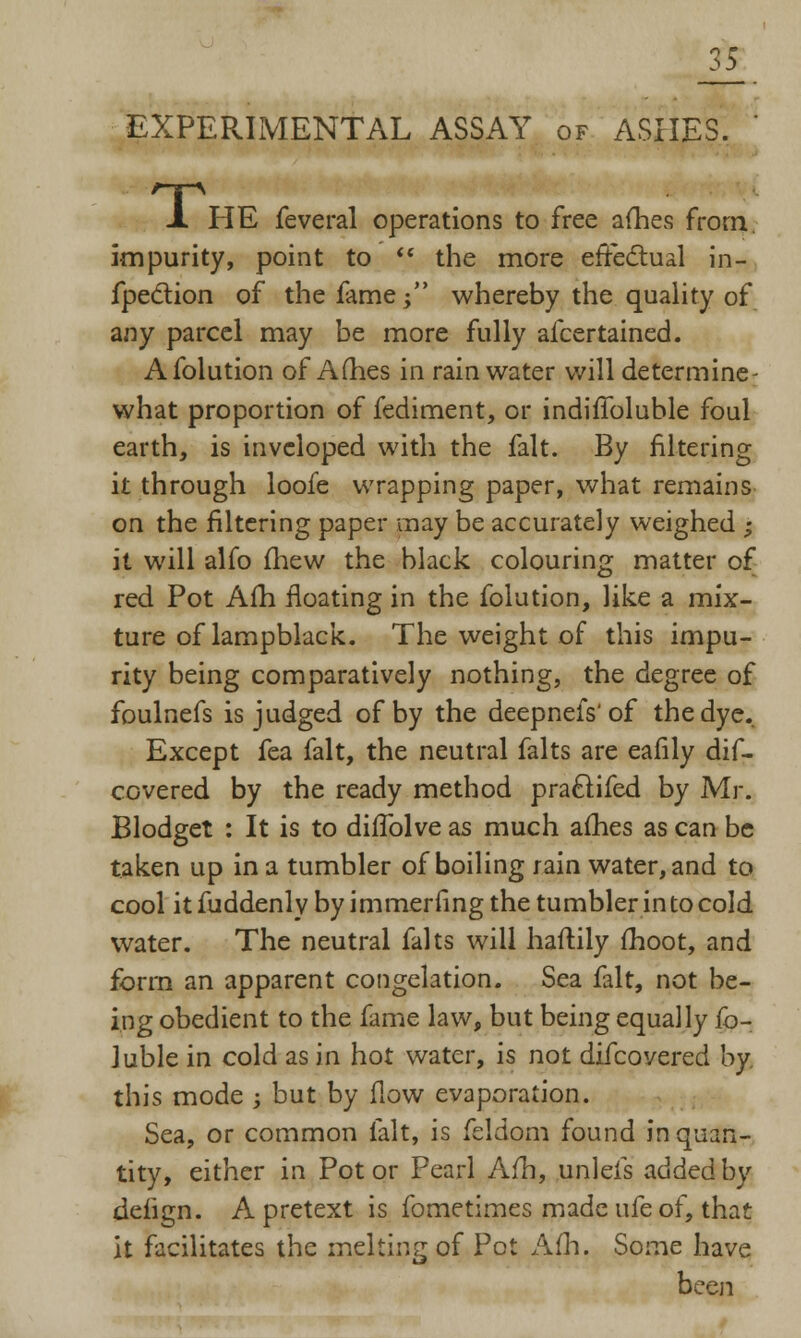 35 EXPERIMENTAL ASSAY of ASHES. X HE feveral operations to free a(hes from, impurity, point to  the more effectual in- fpection of the fame $ whereby the quality of any parcel may be more fully afcertained. Afolution of Ames in rainwater will determine- what proportion of fediment, or indifToluble foul earth, is invcloped with the fait. By filtering it through loofe wrapping paper, what remains on the filtering paper may be accurately weighed ; it will alfo mew the black colouring matter of red Pot Am floating in the folution, like a mix- ture of lampblack. The weight of this impu- rity being comparatively nothing, the degree of foulnefs is judged of by the deepnefs'of the dye. Except fea fait, the neutral falts are eafily dif- covered by the ready method praclifed by Mr. Blodget : It is to difTolve as much afhes as can be taken up in a tumbler of boiling rain water, and to cool it fuddenly by immerfing the tumbler in to cold water. The neutral falts will haftily moot, and form an apparent congelation. Sea fait, not be- ing obedient to the fame law, but being equally fo- luble in cold as in hot water, is not difcovered by. this mode ; but by flow evaporation. Sea, or common fait, is feldom found in quan- tity, either in Pot or Pearl Am, unleis added by deiign. A pretext is fometimes made ufe of, that it facilitates the melting of Pot Afh. Some have been