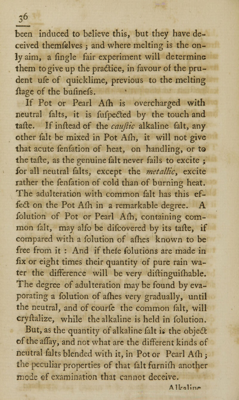 il been induced to believe this, but they have de- ceived themfelves -} and where melting is the on- ly aim, a fingle fair experiment will determine them to give up the practice, in favour of the pru- dent ufe of quicklime, previous to the melting ftage of the bufinefs. If Pot or Pearl Am is overcharged with neutral falts, it is fufpe&ed by the touch and tafte. If inftead of the caujiic alkaline fait, any other fait be mixed in Pot Am, it will not give that acute fenfation of heat, on handling, or to the tafte, as the genuine fait never fails to excite ; for all neutral falts, except the metallic, excite rather the fenfation of cold than of burning heat. The adulteration with common fait has this ef- fect on the Pot Afh in a remarkable degree. A folution of Pot or Pearl Am, containing com- mon fait, may alfo be difcovered by its tafte, if compared with a folution of afhes known to be free from it : And if theie folutions are made in fix or eight times their quantity of pure rain wa- ter the difference will be very diftinguifhable. The degree of adulteration may be found by eva- porating a folution of afhes very gradually, until the neutral, and of courfc the common fait, will cryftalize, while the alkaline is held in folution. But, as the quantity of alkaline fait is the object of theaffay, and not what are the different kinds of neutral falts blended with it, in Pot or Pearl Afh ; the peculiar properties of that fait furnifh another mode of examination that cannot deceive. Allrolinr