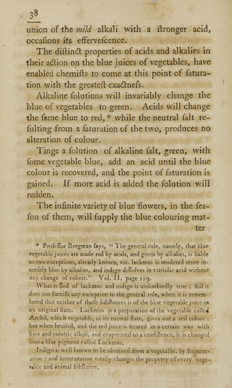 ii union of the mild alkali with a ftronger acid, occafions its efFervefcence. The diftincTt properties of acids and alkalies in their action on the blue juices of vegetables, have enabled chemifts to come at this point of fatura- tion with the greatest exactnefs. Alkaline folutions will invariably change the blue of vegetables to green. Acids will change the fame blue to red, * while the neutral fait re- fusing from a faturation of the two, produces no alteration of colour. Tinge a folution of alkaline fait, green, with fome vegetable blue, add an acid until the blue colour is recovered, and the point of faturation is gained. If more acid is added the folution will redden. The infinite variety of blue flowers, in the fea- fon of them, will fupply the blue colouring mat- ter * Profeflor Bergman fays,  The general rule, namely, that blue vegetable juices are made red by acids, and green by alkalies, is liable to two exceptions, already known, viz. lackmus is rendered more in- tcnfely blue by alkalies, and indigo difiolves in vitriolic acid without any change of colour. Vol. II. page 129. What is faid of lackmus and indigo is undoubtedly true; ftill it does not furnifh any exception to the general rule, when it is remem- bered that neither of thofc fublrances is of the blue vegetable juice in its original Rate. Lackmus is a preparation ef ihe vegetable called Archil, which vegetable, in its natural (late, gives out a red colour : but when bruiled, and the red juice is treated in a certain way with lime and volatile alkali, and evaporated to a confidence, it is changed into a blue pigment called Lackmus. Indigo is well known to be obtained from a vegetable, by ferment- 11 on ; and fermentation totally changes the property of every vege~ table and animal fubfiar.ee.