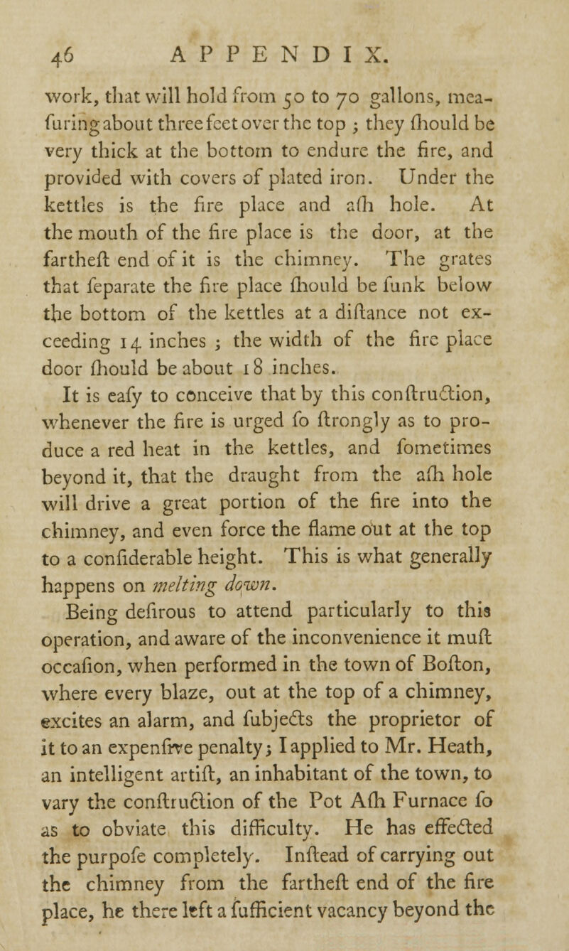 work, that will hold from 50 to 70 gallons, mea- furing about three feet over the top ; they mould be very thick at the bottom to endure the fire, and provided with covers of plated iron. Under the kettles is the fire place and a(h hole. At the mouth of the fire place is the door, at the fartheft end of it is the chimney. The grates that feparate the fire place mould be funk below the bottom of the kettles at a diftance not ex- ceeding 14 inches -3 the width of the fire place door fhould be about 18 inches. It is eafy to conceive that by this conftruction, whenever the fire is urged fo flrongly as to pro- duce a red heat in the kettles, and fometimes beyond it, that the draught from the alii hole will drive a great portion of the fire into the chimney, and even force the flame out at the top to a confiderable height. This is what generally happens on melting do^wn. Being defirous to attend particularly to this operation, and aware of the inconvenience it muft occafion, when performed in the town of Bofton, where every blaze, out at the top of a chimney, excites an alarm, and fubjects the proprietor of it to an expenfive penalty; I applied to Mr. Heath, an intelligent artift, an inhabitant of the town, to vary the conftruction of the Pot Am Furnace fo as to obviate this difficulty. He has effected the purpofe completely. Inftead of carrying out the chimney from the farther!: end of the fire place, he there left a fufficient vacancy beyond the