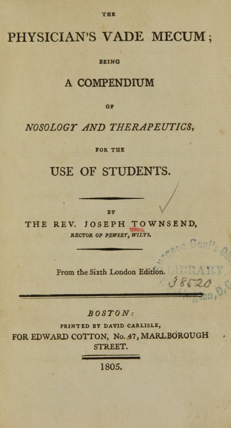 PHYSICIAN'S VADE MECUM; A COMPENDIUM NOSOLOGY AND THERAPEUTICS, USE OF STUDENTS. BT THE REV. JOSEPH TOWNSEND, RECTOR OF PEtTSET, WILTS. From the Sixth London Edition. BOSTON: PRINTED BY DAVID CARLISLE, FOR EDWARD COTTON, No. .47, MARLBOROUGH STREET. 1805.