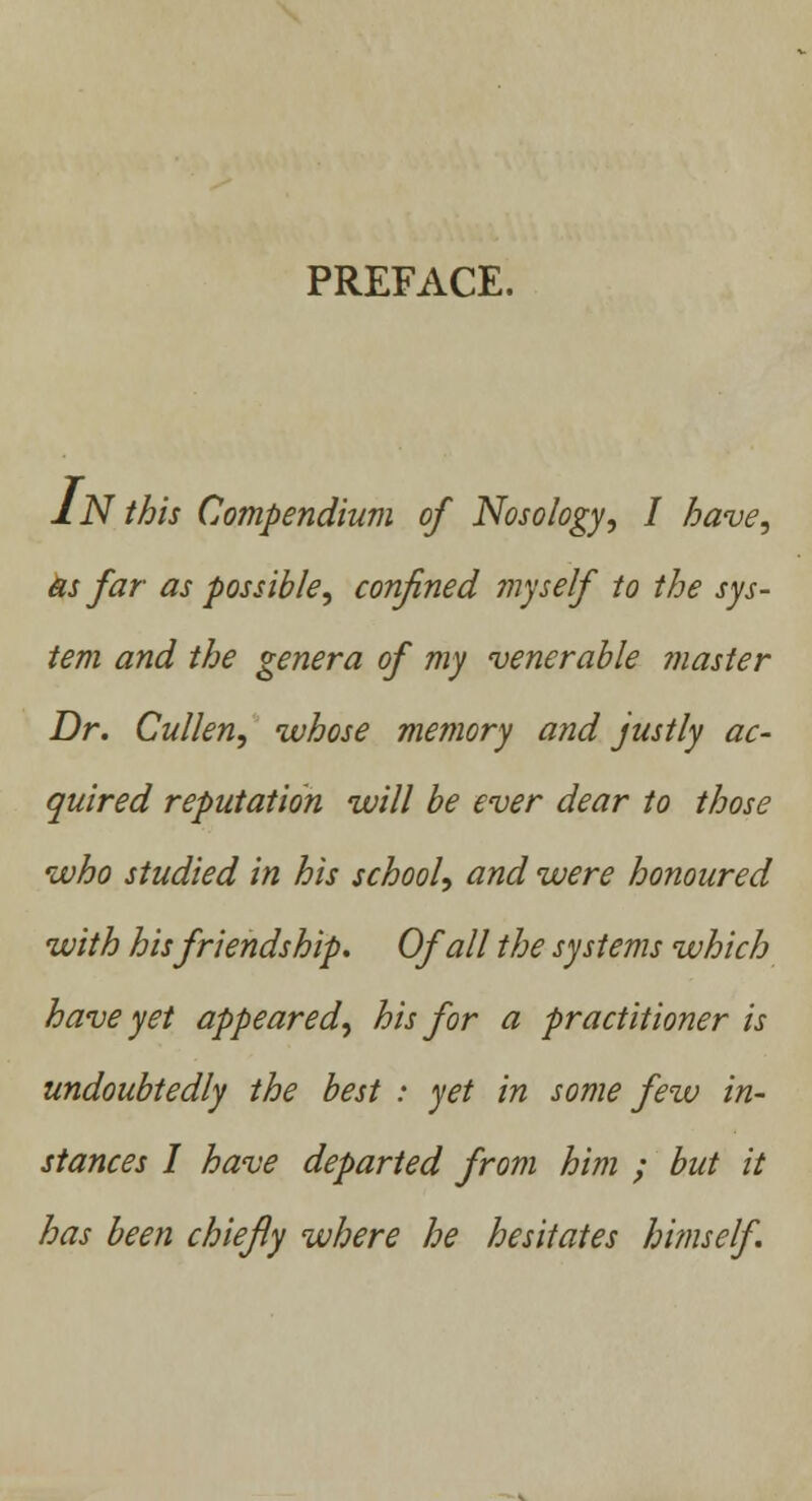 PREFACE. IN this Compendium of Nosology, I have, as far as possible, confined myself to the sys- tem and the genera of my venerable master Dr. Cullen, whose memory and justly ac- quired reputation will be ever dear to those who studied in his school, and were honoured with his friendship. Of all the systems which have yet appeared, his for a practitioner is undoubtedly the best : yet in some few in- stances I have departed from him ; but it has been chiefly where he hesitates himself.