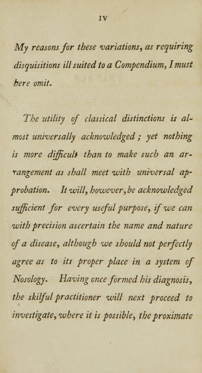 My reasons for these variations, as requiring disquisitions ill suited to a Compendium) I must here omit. The utility of classical distinctions is al- most universally acknowledged; yet nothing is more difficult than to make such an ar- rangement as shall meet with universal ap- probation. It will, however, be acknowledged sufficient for every useful purpose, if we can with precision ascertain the name and nature of a disease, although we should not perfectly agree as to its proper place in a system of Nosology. Having once formed his diagnosis, the skilful practitioner will next proceed to investigate, where it is possible, the proximate