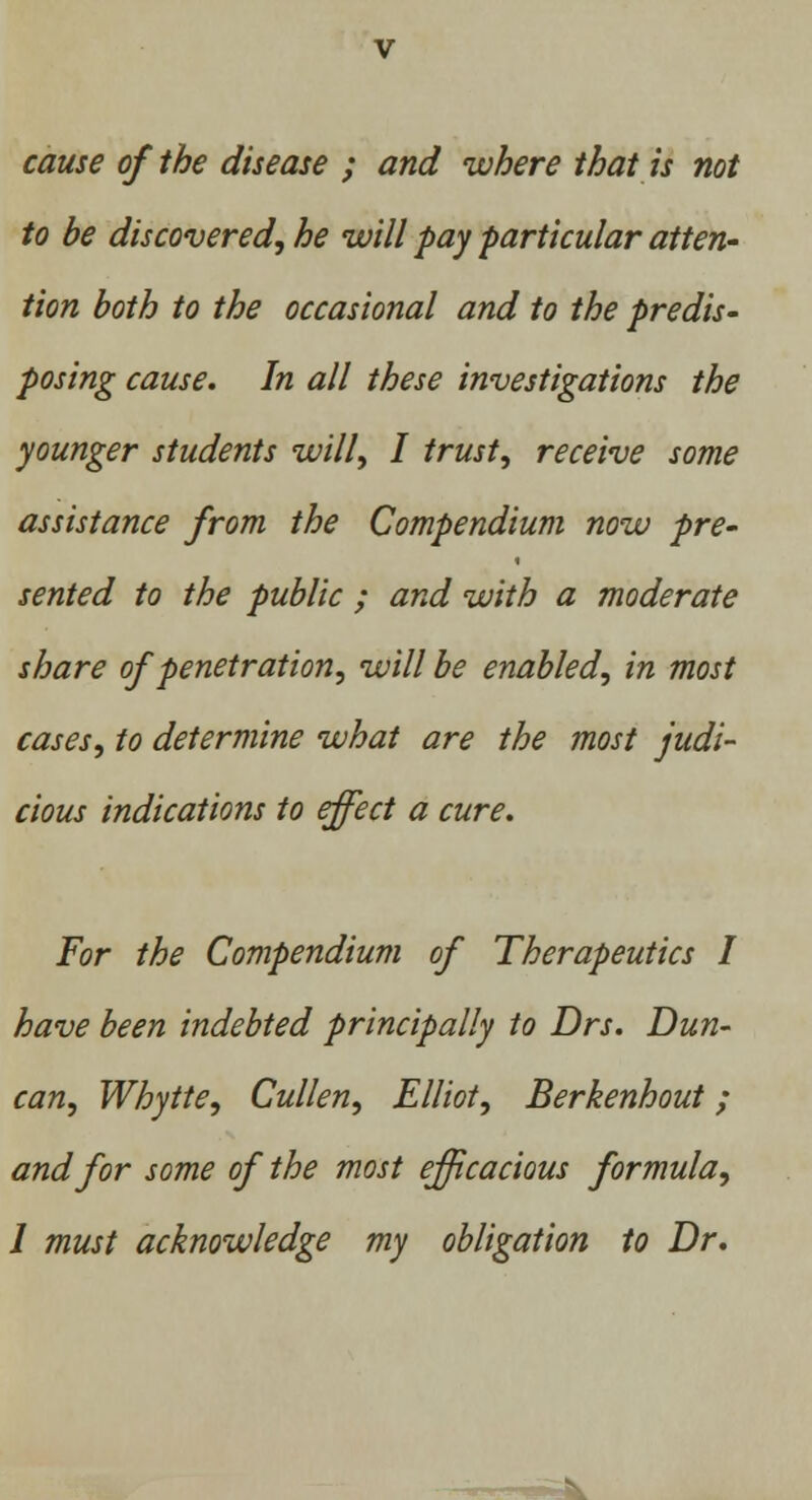 cause of the disease ; and where that is not to be discovered, he will pay particular atten- tion both to the occasional and to the predis- posing cause. In all these investigations the younger students will, I trust, receive some assistance from the Compendium now pre- sented to the public ; and with a moderate share of penetration, will be enabled, in most cases, to determine what are the most judi- cious indications to effect a cure. For the Compendium of Therapeutics I have been indebted principally to Drs. Dun- can, Whytte, Cullen, Elliot, Berkenhout ; and for some of the most efficacious formula,