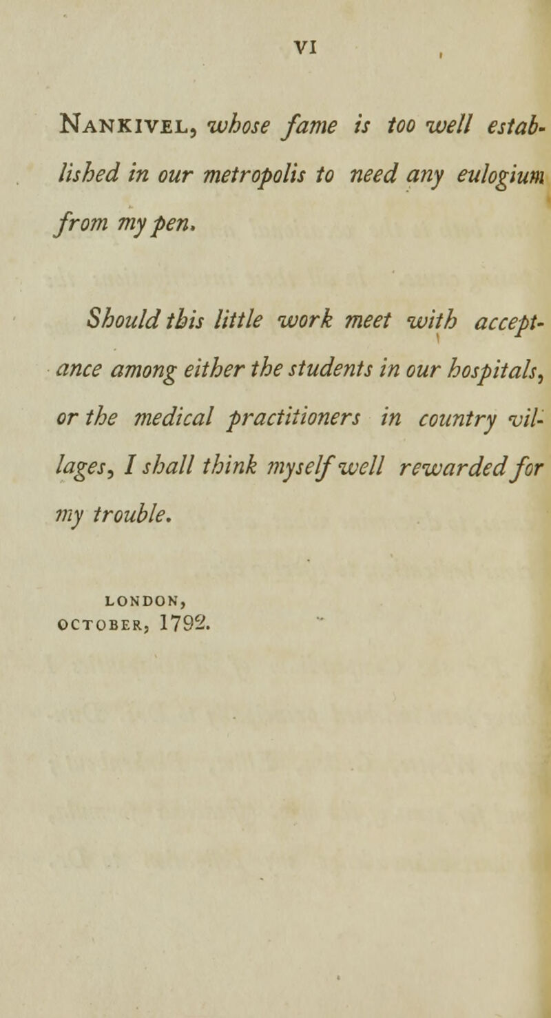 Nankivel, whose fame is too well estab- lished in our metropolis to need any eulogium from my pen, Should this little work meet with accept- ance among either the students in our hospitals, or the medical practitioners in country vil- lages, I shall think myself well rewarded for my trouble. LONDON, OCTOBER, 1792.