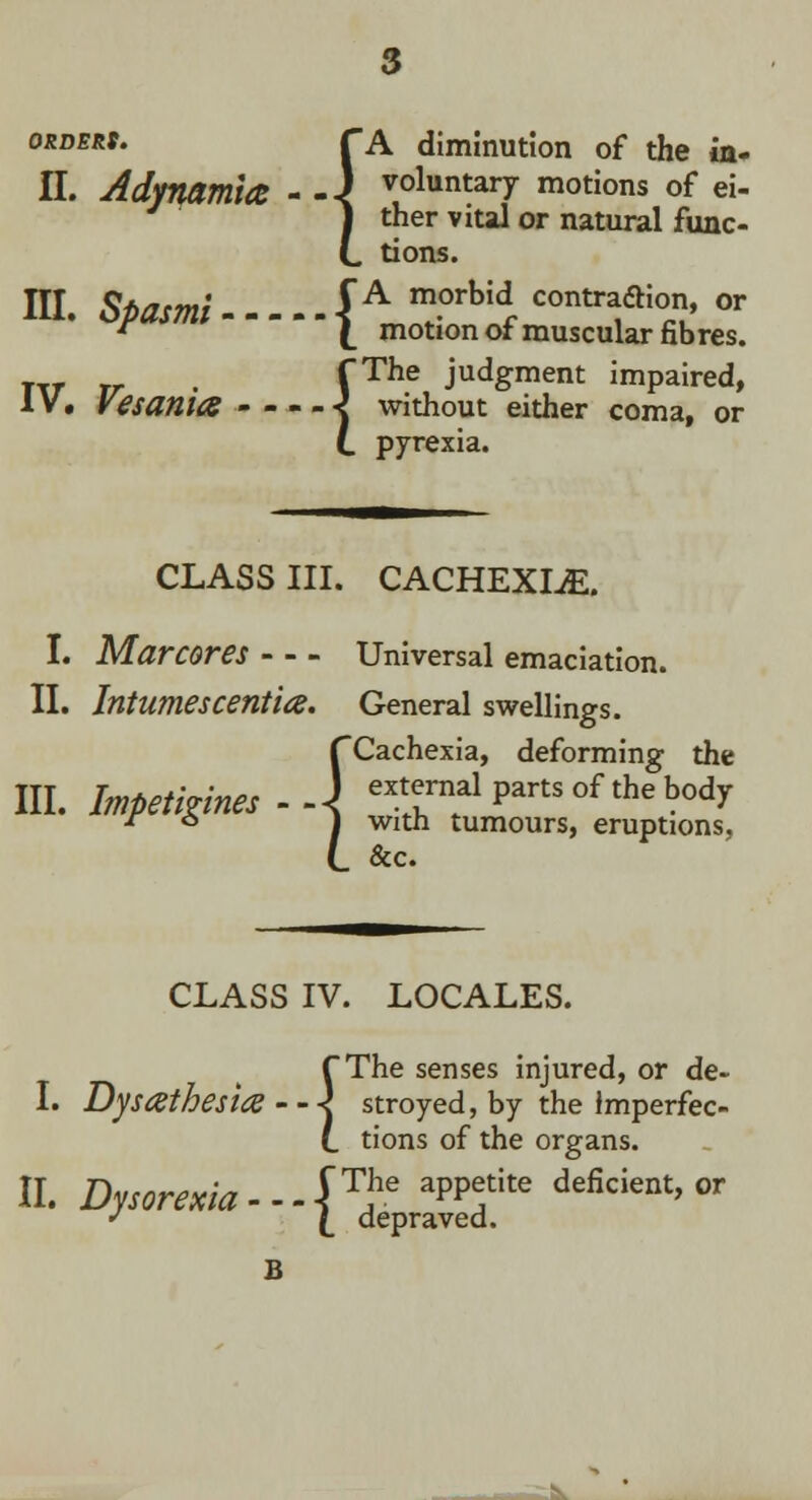 II. Adynamia III. Spasmi — IV. Vesania - - 3 A diminution of the in- voluntary motions of ei- ther vital or natural func- tions. f A morbid contraction, or \ motion of muscular fibres. {The judgment impaired, without either coma, or pyrexia. \ CLASS III. CACHEXLE. I. Marcores II. Intumescentia. III. Impetigines - { Universal emaciation. General swellings. Cachexia, deforming the external parts of the body with tumours, eruptions, &c. CLASS IV. LOCALES. I. Dysesthesia The senses injured, or de- stroyed, by the imperfec- tions of the organs. II. Dysorexia--J™e app?ite deficIent> or J (_ depraved. la - - -5