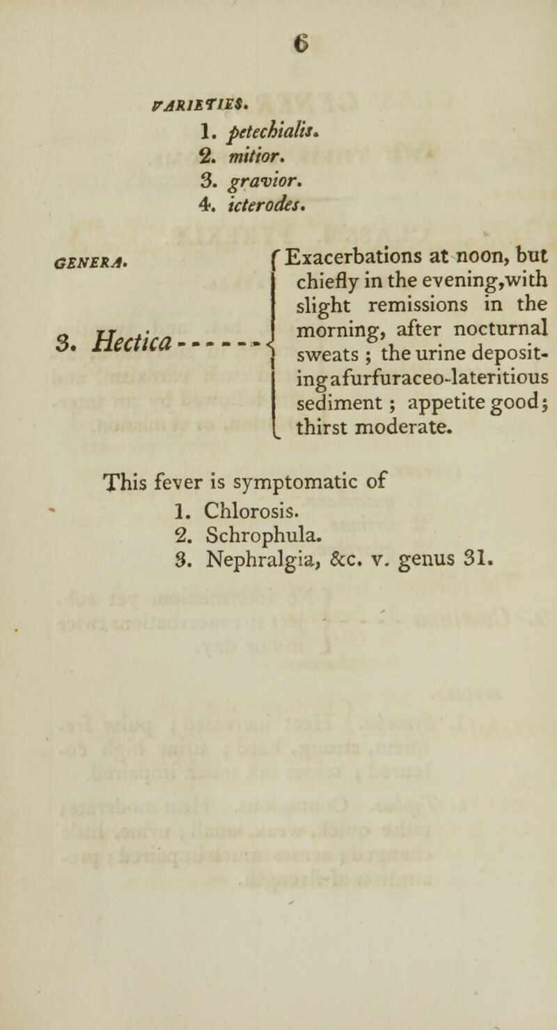 1. pttechialis. % mitior. 3. gravior. 4. icterodes. GENERA. 3. Hectka r Exacerbations at noon, but chiefly in the evening,with slight remissions in the morning, after nocturnal sweats ; the urine deposit- ing afurfuraceo-lateritious sediment; appetite good; thirst moderate. This fever is symptomatic of 1. Chlorosis. 2. Schrophula. 3. Nephralgia, &c. v. genus 31.