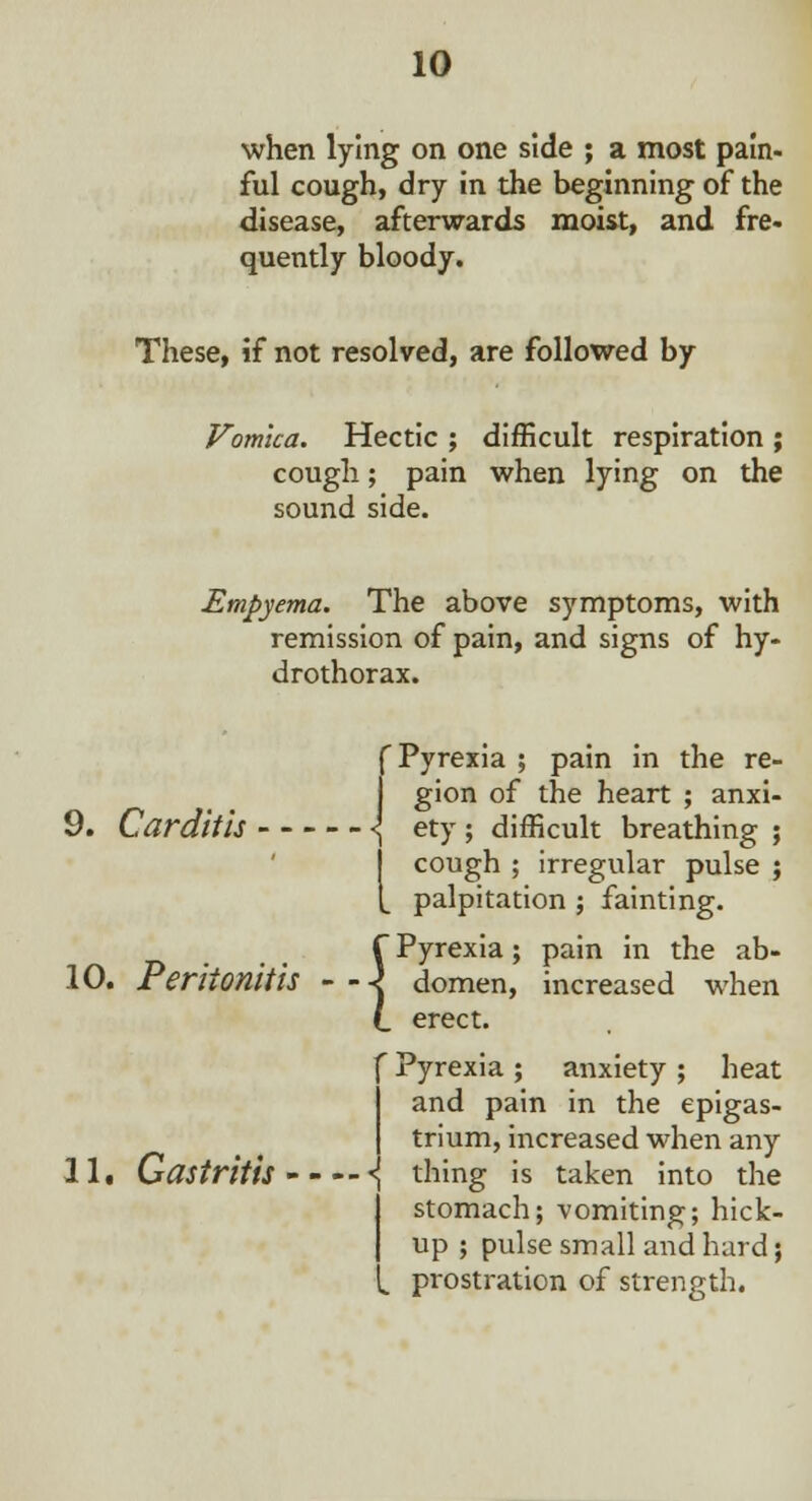 when lying on one side ; a most pain- ful cough, dry in the beginning of the disease, afterwards moist, and fre- quently bloody. These, if not resolved, are followed by Vomica. Hectic ; difficult respiration ; cough; pain when lying on the sound side. Empyema. The above symptoms, with remission of pain, and signs of hy- drothorax. f Pyrexia ; pain in the re- gion of the heart ; anxi- 9. Carditis \ ety; difficult breathing ; j cough ; irregular pulse ; t palpitation ; fainting. f Pyrexia; pain in the ab- 10. Peritonitis - - -j domen, increased when (. erect. f Pyrexia ; anxiety ; heat I and pain in the epigas- trium, increased when any 11. Gastritis •{ thing is taken into the stomach; vomiting; hick- up ; pulse small and hard; prostration of strength.