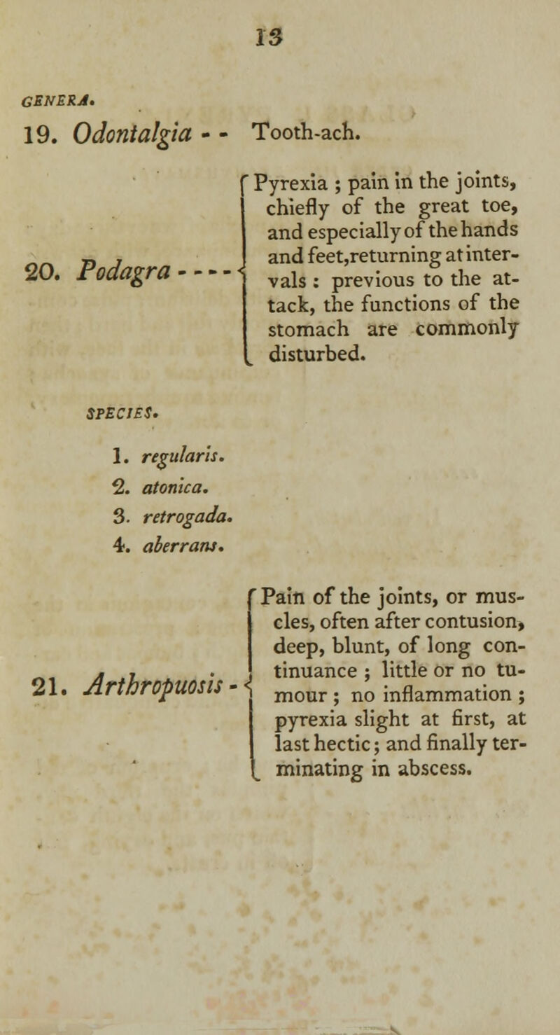 GENERA. 19. Odontalgia 20. Podagra Tooth-ach. f Pyrexia ; pain in the joints, (chiefly of the great toe, and especially of thehands and feet,returning at inter- vals : previous to the at- tack, the functions of the stomach are commonly disturbed. SPECIES. 1. regularis. 2. atonlca. 3. retrogada. 4. aberrant. 21. Arthropuosis - 'Pain of the joints, or mus- cles, often after contusion, deep, blunt, of long con- tinuance ; little or no tu- mour ; no inflammation ; pyrexia slight at first, at last hectic; and finally ter- minating in abscess.
