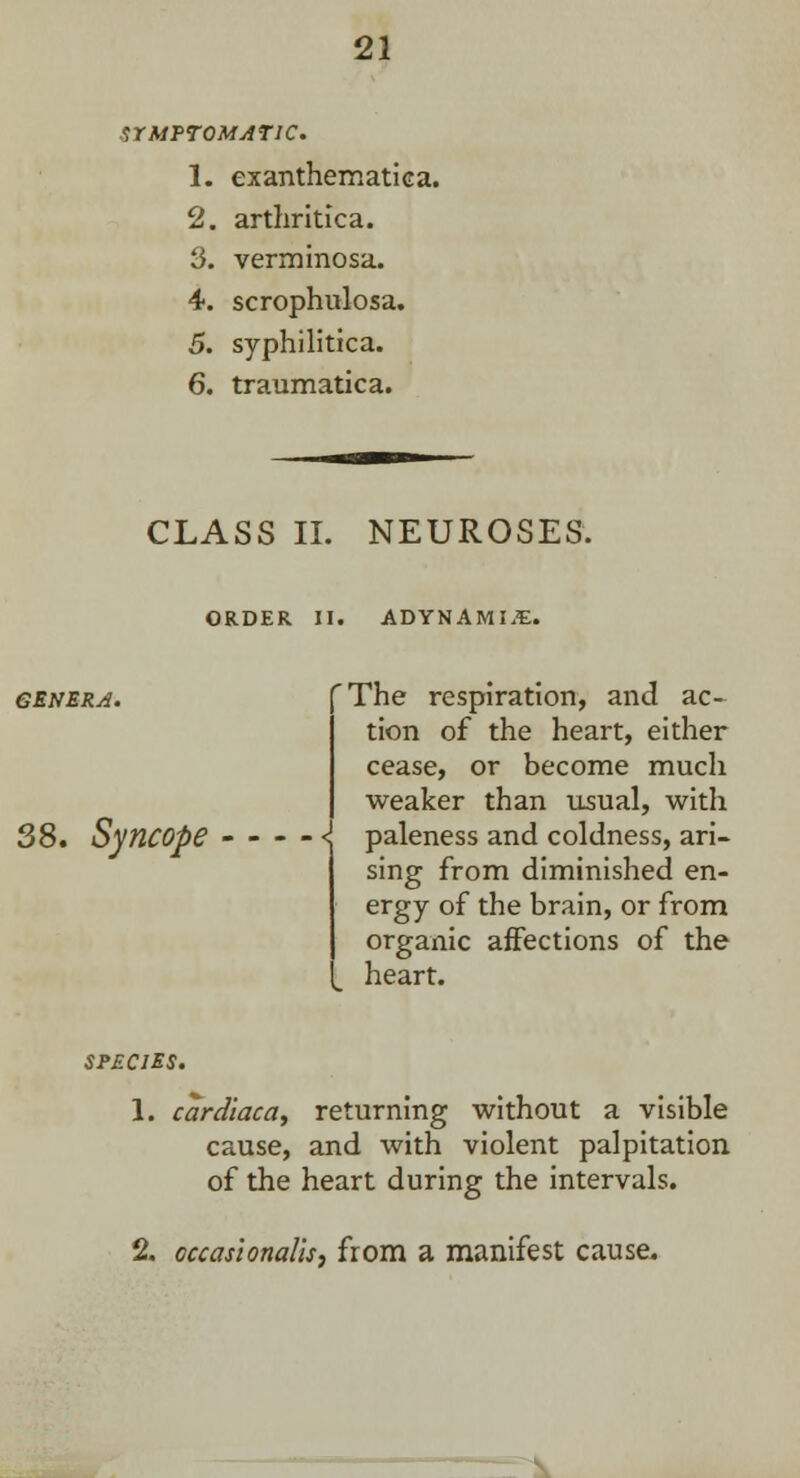 SrMTTOMjiriC. 1. exanthematica. 2. arthritica. 3. verminosa. 4. scrophulosa. 5. syphilitica. 6. traumatica. CLASS II. NEUROSES. ORDER II. ADYNAMIC. GENERA. 38. Syncope 'The respiration, and ac- tion of the heart, either cease, or become much weaker than usual, with { paleness and coldness, ari- sing from diminished en- ergy of the brain, or from organic affections of the heart. species. 1. cardiaca, returning without a visible cause, and with violent palpitation of the heart during the intervals. 2. occasionalism from a manifest cause*