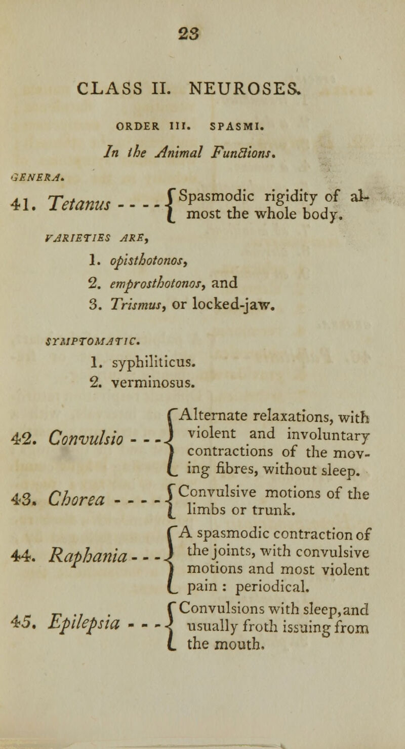 CLASS II. NEUROSES. ORDER III. SPASMI. In the Animal FunSions. GENERA. 41. Tetanus----^^ t«f^ f ^ (_ most the whole body. VARIETIES ARE, 1. opisthotonos, 2. emprosthotonos, and 3. Trismus, or locked-jaw. SYMPTOMATIC. 1. syphiliticus. 2. verminosus. 42. Convulsio - 43. Chorea - - 44. Raphania- 45. Epilepsia - TAlternate relaxations, with _J violent and involuntary j contractions of the mov- (_ ing fibres, without sleep. (Convulsive motions of the \ limbs or trunk. f~A spasmodic contraction of _ I the joints, with convulsive I motions and most violent L pain : periodical. f Convulsions with sleep,and ■ < usually froth issuing from L the mouth,