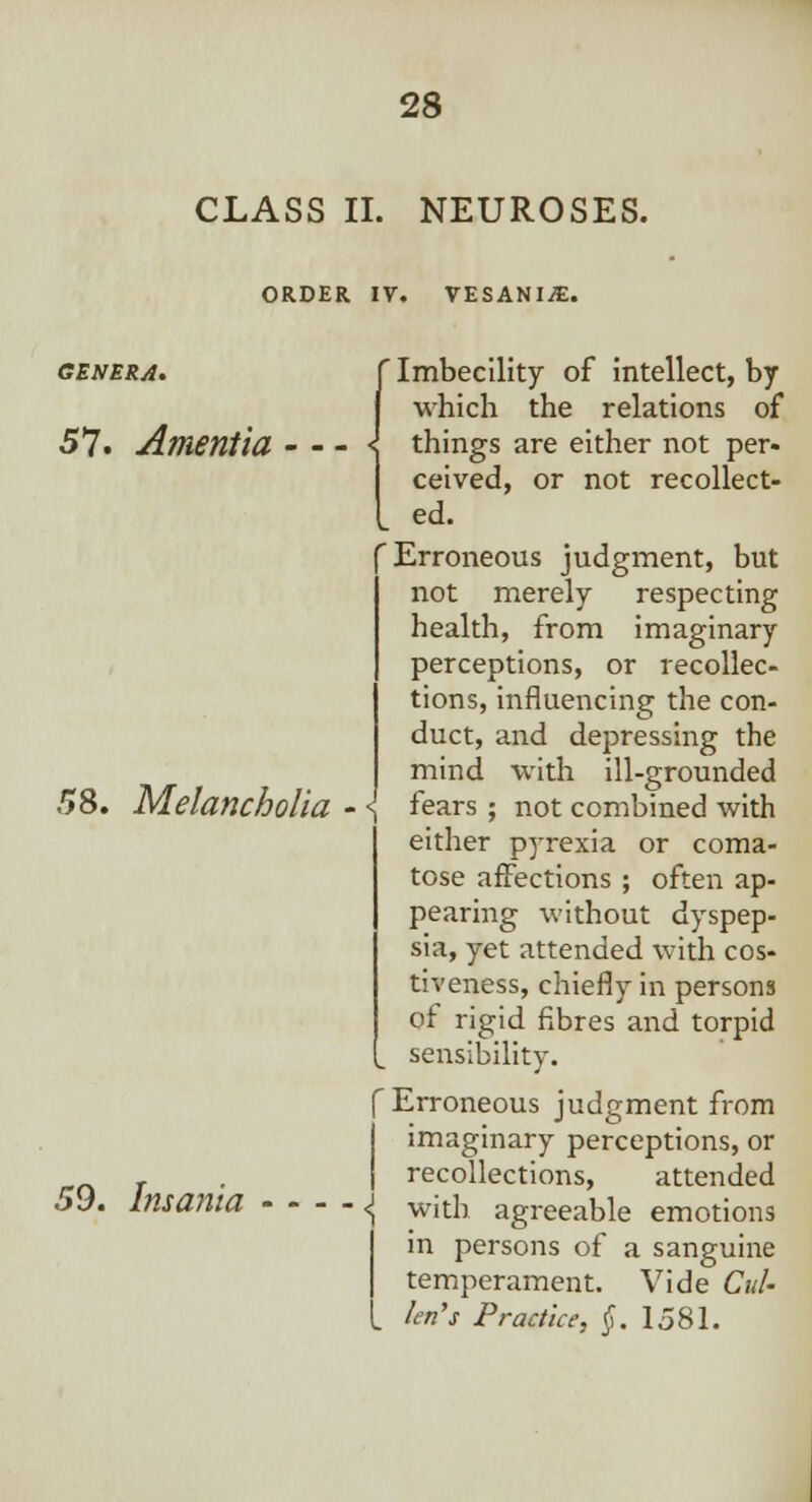 CLASS II. NEUROSES. ORDER IV. VESANIiE. 'Imbecility of intellect, by which the relations of 57« Amentia - - - \ things are either not per- ceived, or not recollect- ed. Erroneous judgment, but not merely respecting health, from imaginary perceptions, or recollec- tions, influencing the con- duct, and depressing the mind with ill-grounded 58. Melancholia - \ fears ; not combined with either pyrexia or coma- tose affections ; often ap- pearing without dyspep- sia, yet attended with cos- tiveness, chiefly in persons of rigid fibres and torpid sensibility. f Erroneous judgment from imaginary perceptions, or , . J recollections, attended 59. Insanta - - - - <J ^th agreeable emotions in persons of a sanguine temperament. Vide Cul- ler? s Practice, §. 1581.